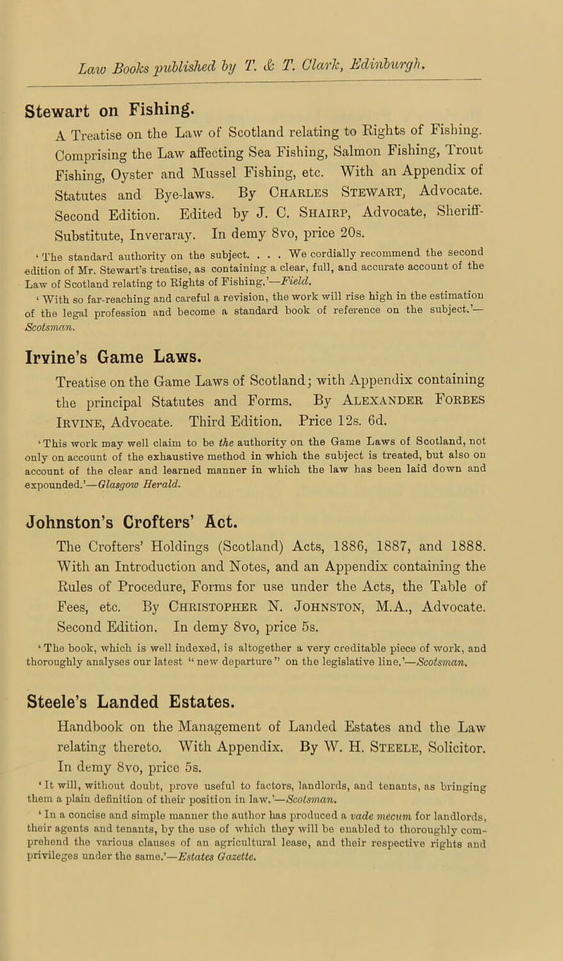 Stewart on Fishing. A Treatise on the Law of Scotland relating to Rights of Fishing. Comprising the Law affecting Sea Fishing, Salmon Fishing, Trout Fishing, Oyster and Mussel Fishing, etc. With an Appendix of Statutes and Bye-laws. By Charles Stewart, Advocate. Second Edition. Edited by J. C. Shairp, Advocate, Sheriff- Substitute, Inveraray. In demy 8vo, price 20s. ‘ The standard authority on the subject. ... We cordially recommend the second edition of Mr. Stewart’s treatise, as containing a clear, full, and accurate account of the Law of Scotland relating to Eights of Fishing.’—J’teZdf. ‘ With so far-reaching and careful a revision, the work will rise high in the estimation of the legal profession and become a standard book of reference on the subject, Scotsman. Irvine’s Game Laws. Treatise on the Game Laws of Scotland; with Appendix containing the principal Statutes and Forms. By Alexander Forbes Irvine, Advocate. Third Edition. Price 12s. 6d. ‘This work may well claim to be the authority on the Game Laws of Scotland, not only on account of the exhaustive method in which the subject is treated, but also on account of the clear and learned manner in which the law has been laid down and expounded.’—Glasgow Herald. Johnston’s Crofters’ Act. The Crofters’ Holdings (Scotland) Acts, 1886, 1887, and 1888. With an Introduction and Notes, and an Appendix containing the Rules of Procedure, Forms for use under the Acts, the Table of Fees, etc. By Christopher N. Johnston, M.A., Advocate. Second Edition. In demy 8vo, price 6s. ‘ The book, which is well indexed, is altogether a very creditable piece of work, and thoroughly analyses our latest “ new departure ” on the legislative line.’—Scotsman, Steele’s Landed Estates. Handbook on the Management of Landed Estates and the Law relating thereto. With Appendix. By W. H. Steele, Solicitor. In demy 8vo, price 5s. ‘ It will, without doubt, prove useful to factors, landlords, and tenants, ns bringing them a plain definition of their position in law.’—Scotsman. ‘ In a concise and simple manner the author has produced a mde meciim for landlords, their agents and tenants, by the use of which they will be enabled to thoroughly com- prehend the various clauses of an agricultural lease, and their respective rights and privileges under the same.’—Estates Gazette.