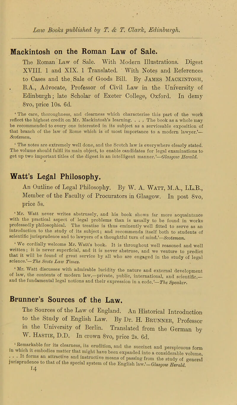 Mackintosh on the Roman Law of Sale. The Eoman Law of Sale. With Modern Illustrations. Digest XVIII. 1 and XIX. 1 Translated. With Notes and References to Cases and the. Sale of Goods Bill. By James Mackintosh, . B.A., Advocate, Professor of Civil Law in the University of Edinburgh; late Scholar of Exeter College, Oxford. In demy 8vo, price 10s. 6d. ‘ Tlie care, tliorougliness, and clearness wliich characterise this part of the work reflect the highest credit on Mr. Mackintosh’s learning. . . , The hook as a whole may be recommended to every one interested in its subject as a serviceable exposition of that branch of the law of Eome which is of most importance to a modem lawyer.’— Scotsman. ‘ The notes are extremely well done, and the Scotch law is everywhere clearly stated. The volume should fulfil its main object, to enable candidates for legal examinations to get up two important titles of the digest in an intelligent manner.’—Glasgoio Herald. Watt’s Legal Philosophy. An Outline of Legal Philosophy. By W. A. Watt, M.A., LL.B., Member of the Faculty of Procurators in Glasgow. In post 8vo, price 5s. ‘Mr. Watt never writes abstrusely, and his book shows far more acquaintance with the practical aspect of legal problems than is usually to be found in works professedly philosophical. The treatise is thus eminently well fitted to serve as an introduction to the study of its subject; and recommends itself both to students of scientific jurisprudence and to lawyers of a thoughtful turn of mind.’—Scotsman. We cordially welcome Mr. Watt’s book. It is throughout well reasoned and well written; it is never supei-ficial, and it is never abstruse, and we venture to predict that it will be found of great service by all who are engaged in the study of legal science.’—The Scots Law Times. . ° ‘ Mr. Watt discusses with admirable lucidity the nature and external development of law, the contents of modem law,—private, public, international, and scientific, and the fundamental legal notions and their expression in a code.’—The Speaker. Brunner’s Sources of the Law. The Sources of the Law of England. An Historical Introduction to the Study of English Law. By Dr. H. Brunner, Professor in the University of Berlin. Translated from the German by W. Hastie, D.D. In crown 8vo, price 2s. 6d. • Its clearness, its erudition, and the succinct and perspicuous form in which it embodies matter that might have boon expanded into a considerable volume. ... It forms an attractive and instructive moans of passing from the study of general' jurisprudence to that of the special system of the English Uw.'—Glasgow Herald