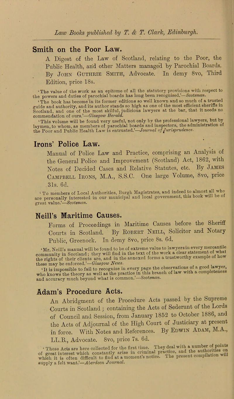 Smith on the Poor Law. A Digest of the Law of Scotland, relating to the Poor, the Public Health, arid other Matters managed by Parochial Boards. By John Guthrie Smith, Advocate. In demy 8vo, Third Edition, price 18s. ‘The value of the work as an epitome of all the statutory provisions with respect to the powers and duties of parochial boards has long been recognised.’—Scofaman. ‘ The book has become in its former editions so well known and so much of a tiysted guide and authority, and its author stands so high as one of the most efficient sheriffs in Scotland, and one of the most skilful, judicious lawyers at the bar, that it needs no commendation of ours.’—Glasgow Herald. ‘ This volume will be found very useful, not only by the professional lav^ers, but by laymen, to whom, as members of parochial boards and inspectors, the administration of the Poor and Public Health Law is entrusted.’—Uo?trna/ of jurisprudence.. Irons’ Police Law. Manual of Police Law and Practice, comprising an Analysis of the General Police and Improvement (Scotland) Act, 1862, with Notes of Decided Cases and Relative Statutes, etc. By James Campbell Irons, M.A., S.S.C. One large Volume, 8vo, price 31s. 6d. ‘ To members of Local Authorities, Burgh Magistrates, and indeed to almost all who are personally interested in our municipal and local government, this book will be ol great value.’—Scotsman, Neill’s Maritime Causes. Forms of Proceedings in Maritime Causes before the Sheriff Courts in Scotland. By Robert Neill, Solicitor and Notary Public, Greenock. In demy 8vo, price 8s. 6d. ‘ Mr Neill’s manual will be found to be of extreme value to lawyers in every mercantile community in Scotland; they will find in the text of the work a clear statement of wh^ the rights of their clients are, and in the annexed forms a trustworthy example of how these may be enforced.’—Glasgow News. ‘It is impossible to fail to recognise in every page the observations of a good ^ who knows the theory as well as the practice m this branch of law with a completeness and accuracy much beyond what is common.’—Scotsman. Adam’s Procedure Acts. An Abridgment of the Procedure Acts passed by the Supreme Courts in Scotland ; containing the Acts of Sederunt of the Lords of Council and Session, from January 1862 to October 1886, and the Acts of Adjournal of the High Court of Justiciary at present in force. With Notes and References. By Edwin Adam, M.A., LL.B., Advocate. 8vo, price 7s. 6d. ‘ Those Acts are here collected for the first lime, pey deal with of great interest which constantly arise in criminal practice, an „„,„,,iiotion will which it is often difficult to find at a moment s notice. 1 he present compilat supply a felt want.’—Aberdeen Journal.