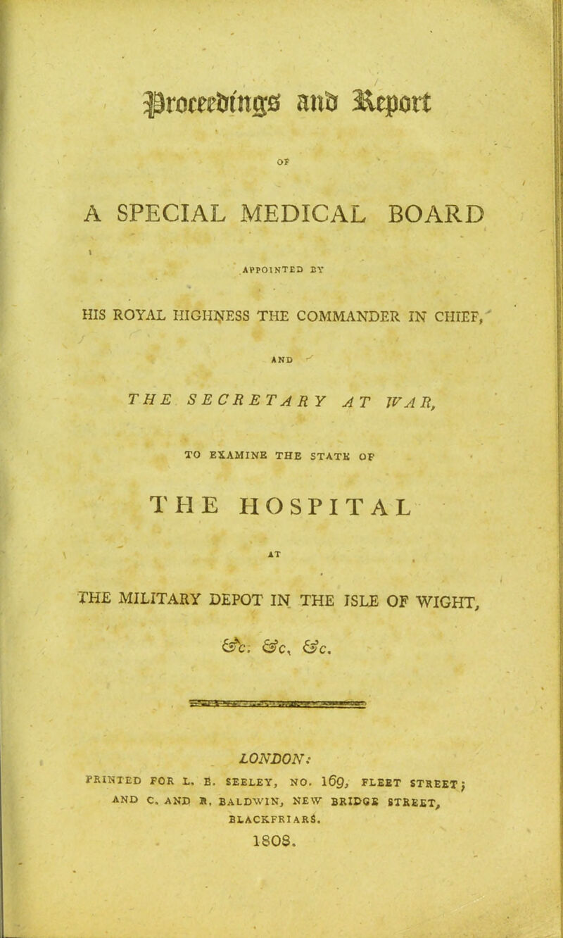ffrocee&tttijs and Ecport OF A SPECIAL MEDICAL BOARD APPOINTED BY HIS ROYAL HIGHNESS THE COMMANDER IN CHIEF, / AND THE SECRETARY AT WAR, TO EXAMINE THE STATE OP THE HOSPITAL AT THE MILITARY DEPOT IN THE ISLE OF WIGHT, &c. LONDON: PRINTED FOR L. E. SEELEY, NO. 169, FLEET STREET } AND C, AND R, BALDWIN, NEW BRIDGE STREET, BLACKFRIARS. 180S.