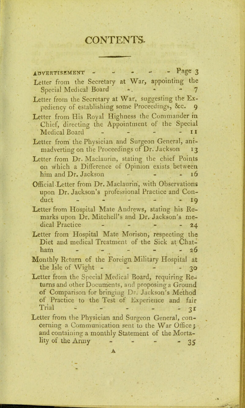 CONTENTS. ADVERTISEMENT - - - • - Page 3 Letter from the Secretary at War, appointing the Special Medical Board *. - 7 Letter from the Secretary at War, suggesting the Ex- pediency of establishing some Proceedings, 8cc. 9 Letter from His Royal Highness the Commander in Chief, directing the Appointment of the Special Medical Board - - - - 11 Letter from the Physician and Surgeon General, ani- madverting on the Proceedings of Dr. Jackson 13 Letter from Dr. Maclaurin, stating the chief Points on which a Difference of Opinion exists between him and Dr. Jackson - - 16 Official Letter from Dr. Maclaurin, with Observations upon Dr. Jackson’s professional Practice and Con- duct - - - - 19 Letter from Hospital Mate Andrews, stating his Re- marks upon Dr. Mitchell’s and Dr. Jackson’s me- dical Practice - - - - 24 Letter from Hospital Mate Morison, respecting the Diet and medical Treatment of the Sick at Chat- ham - - - - 26 -% . Monthly Return of the Foreign Military Hospital at the Isle of Wight - - - 3° Letter from the Special Medical Board, requiring Re- turns and other Documents, and proposing a Ground of Comparison for bringing Dr. Jackson’s Method of Practice to the Test of Experience and fair Trial - - - - - 3 r Letter from the Physician and Surgeon General, con- cerning a Communication sent to the War Office; and containing a monthly Statement of the Morta- lity of the Army - - - - 35 A