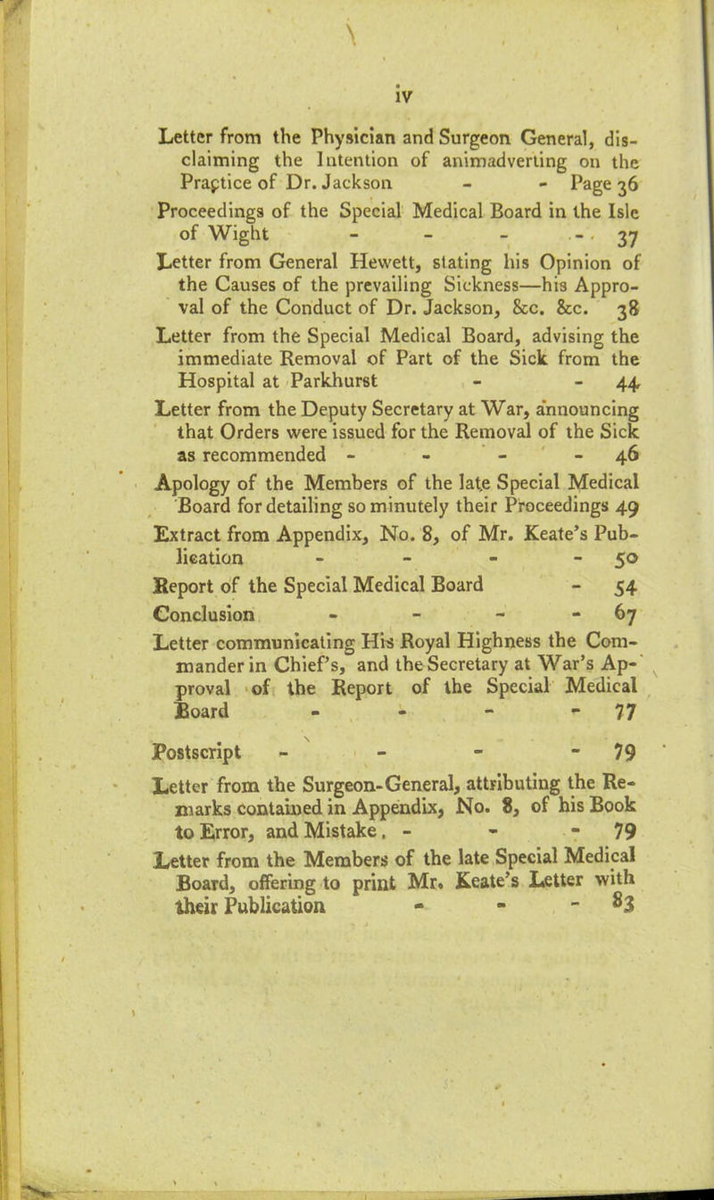 IV \ Letter from the Physician and Surgeon General, dis- claiming the Intention of animadverting on the Practice of Dr. Jackson - - Page 36 Proceedings of the Special Medical Board in the Isle of Wight - - - '37 Letter from General Hevvett, slating his Opinion of the Causes of the prevailing Sickness—his Appro- val of the Conduct of Dr. Jackson, See. See. 38 Letter from the Special Medical Board, advising the immediate Removal of Part of the Sick from the Hospital at Parkhurst - 44 Letter from the Deputy Secretary at War, announcing that Orders were issued for the Removal of the Sick as recommended - - 46 Apology of the Members of the lat.e Special Medical Board for detailing so minutely their Proceedings 49 Extract from Appendix, No. 8, of Mr. Keate’s Pub- lication - - - 50 Report of the Special Medical Board - 54 Conclusion - - - - 67 Letter communicating His Royal Highness the Com- mander in Chief’s, and the Secretary at War’s Ap- proval of the Report of the Special Medical Board - - - - 77 Postscript - - - 79 Letter from the Surgeon-General, attributing the Re- marks contained in Appendix, No. 8, of his Book to Error, and Mistake. - - 79 Letter from the Members of the late Special Medical Board, offering to print Mr. Keate’s Letter with their Publication - - ^3