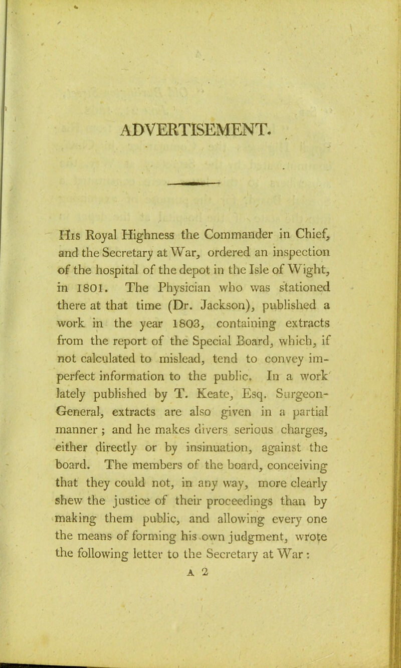 ADVERTISEMENT. t His Royal Highness the Commander in Chief, and the Secretary at War, ordered an inspection of the hospital of the depot in the Isle of Wight, in 1801. The Physician who was stationed there at that time (Dr. Jackson), published a work in the year 1803, containing extracts from the report of the Special Board, which, if not calculated to mislead, tend to convey im- perfect information to the public. In a work lately published by T. Keate, Esq. Surgeon- General, extracts are also given in a partial manner ; and he makes clivers serious charges, either directly or by insinuation, against the board. The members of the board, conceiving that they could not, in any way, more clearly shew the justice of their proceedings than by making them public, and allowing every one the means of forming his own judgment, wrote the following letter to the Secretary at War : A 2