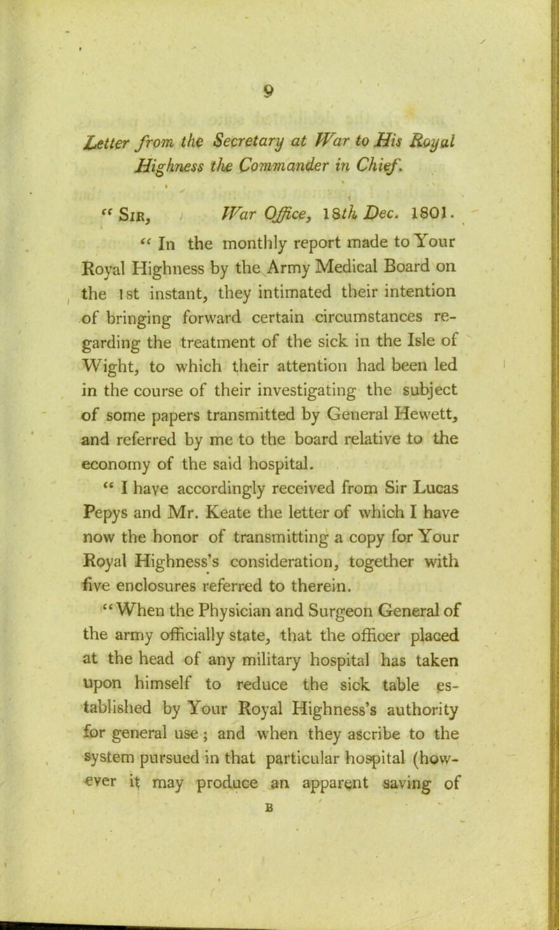 Letter from the Secretary at War to His Royal Highness the Commander in Chief . . • .*> ‘ ~ t “ Sir, i War Office, 18th Dec. 1801. “ In the monthly report made to Your Royal Highness by the Army Medical Board on the 1st instant, they intimated their intention of bringing forward certain circumstances re- garding the treatment of the sick in the Isle of Wight, to which their attention had been led in the course of their investigating the subject of some papers transmitted by General Hewett, and referred by me to the board relative to the economy of the said hospital. “ I have accordingly received from Sir Lucas Pepys and Mr. Keate the letter of which I have now the honor of transmitting a copy for Your Royal Highness’s consideration, together with five enclosures referred to therein. “When the Physician and Surgeon General of the army officially state, that the officer placed at the head of any military hospital has taken upon himself to reduce the sick table es- tablished by Your Royal Highness’s authority for general use; and when they ascribe to the system pursued in that particular hospital (how- ever it may produce an apparent saving of B