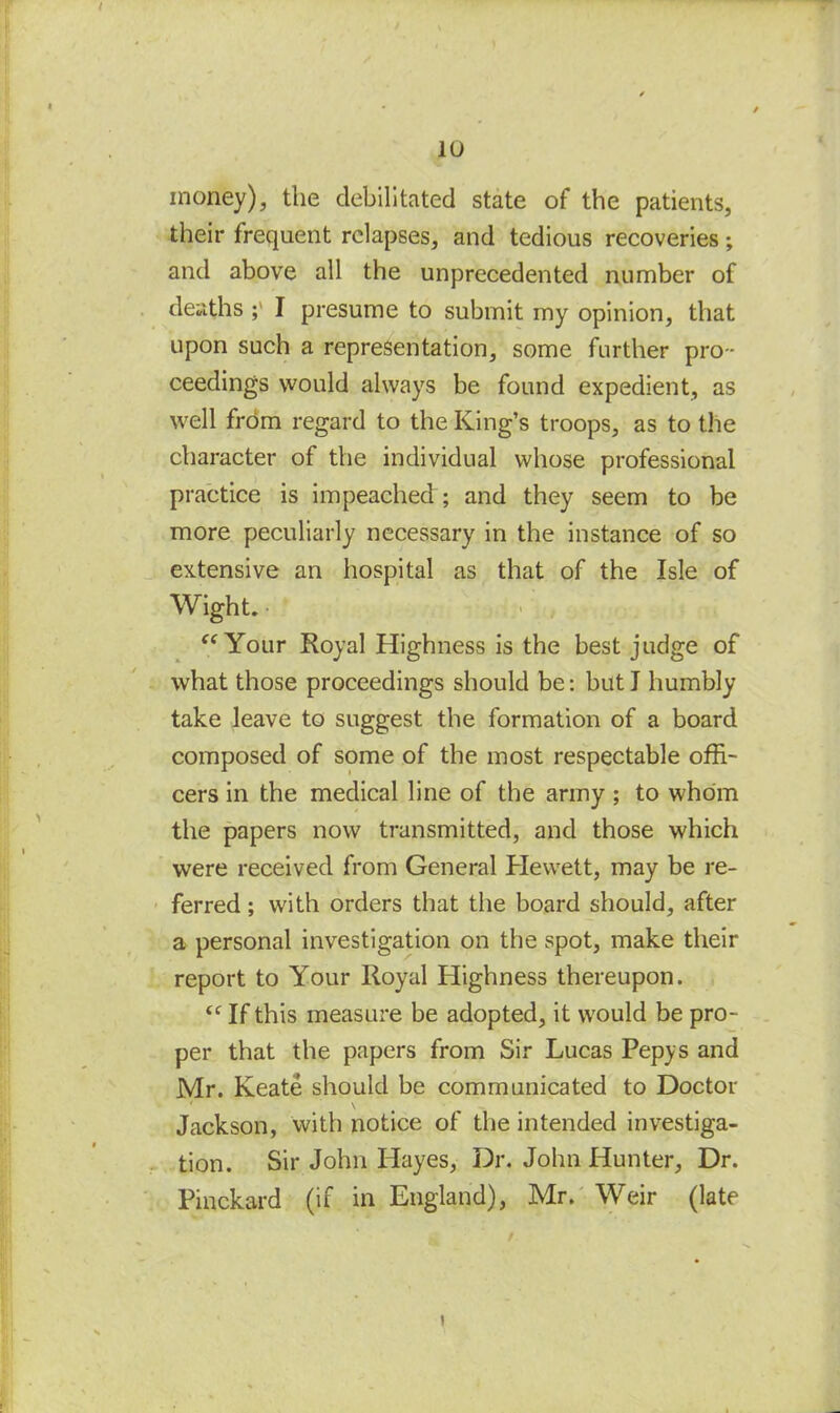 money), the debilitated state of the patients, their frequent relapses, and tedious recoveries; and above all the unprecedented number of deaths I presume to submit my opinion, that upon such a representation, some further pro - ceedings would always be found expedient, as well from regard to the King’s troops, as to the character of the individual whose professional practice is impeached ; and they seem to be more peculiarly necessary in the instance of so extensive an hospital as that of the Isle of Wight. “ Your Royal Highness is the best judge of what those proceedings should be: but I humbly take leave to suggest the formation of a board composed of some of the most respectable offi- cers in the medical line of the army ; to whom the papers now transmitted, and those which were received from General Hewett, may be re- ferred ; with orders that the board should, after a personal investigation on the spot, make their report to Your Royal Highness thereupon. <c If this measure be adopted, it would be pro- per that the papers from Sir Lucas Pepys and Mr. Keate should be communicated to Doctor Jackson, with notice of the intended investiga- tion. Sir John Hayes, Dr. John Hunter, Dr. Pinckard (if in England), Mr. Weir (late