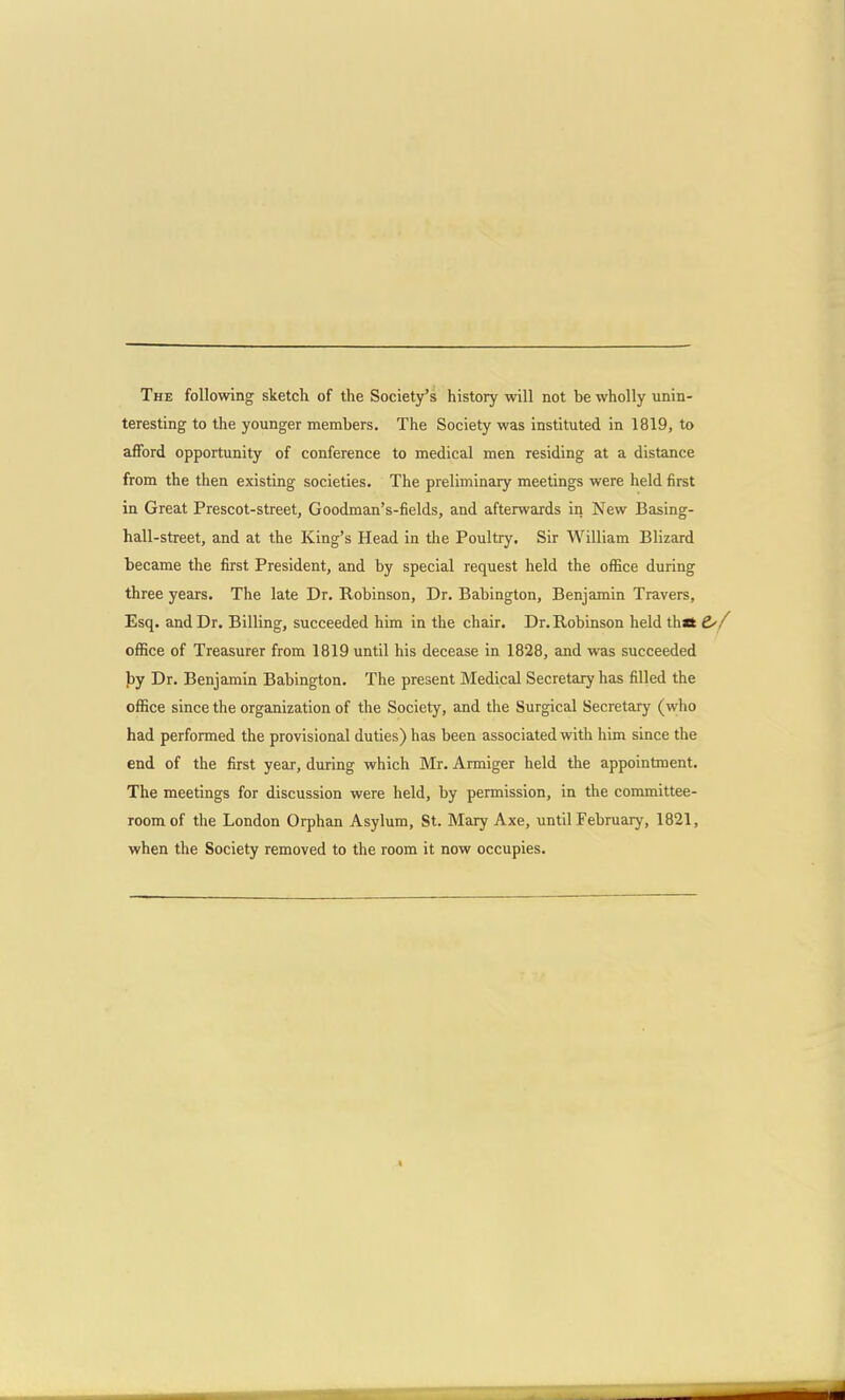 The following sketch of the Society's history will not be wholly unin- teresting to the younger members. The Society was instituted in 1819, to afford opportunity of conference to medical men residing at a distance from the then existing societies- The preliminary meetings were held first in Great Prescot-street, Goodman's-fields, and afterwards in New Basing- hall-street, and at the King's Head in the Poultry. Sir William Blizard became the first President, and by special request held the office during three years. The late Dr. Robinson, Dr. Babington, Benjamin Travers, Esq. and Dr. Billing, succeeded him in the chair. Dr. Robinson held thaS d'/ office of Treasurer from 1819 until his decease in 1828, and was succeeded by Dr. Benjamin Babington. The present Medical Secretary has filled the office since the organization of the Society, and the Surgical Secretary (who had performed the provisional duties) has been associated with him since the end of the first year, during which Mr. Armiger held the appointment. The meetings for discussion were held, by permission, in the committee- room of the London Orphan Asylum, St. Mary Axe, until February, 1821, when the Society removed to the room it now occupies.