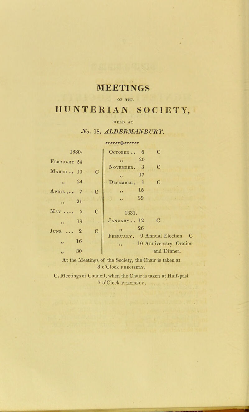 MEETINGS OF THE HUNTERIAN SOCIETY, HELD AT JVo. 18, ALDERMANBURY. 1830. October .. 6 C February March .. 24 10 C j> November. >j 20 3 17 C i> 24 December . 1 c April ... 7 C ti 15 )) 21 tt 29 May 5 C 1831. 19 January .. 12 c June ... 2 C >) February. 26 9 Annual Election C >> 16 »» 10 Anniversary Oration 99 30 and Dinner. At the Meetings of the Society, the Chair is taken at 8 o'clock precisely. C. Meetings of Council, when the Chair is taken at Half-past