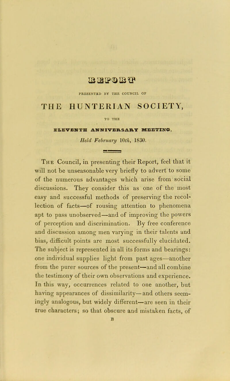 la 131? 0)12 IP PEESENTSD DY THE COUNCIL OF THE HUNTERIAN SOCIETY, TO THE XXEVENTH AZTNIVSRSAIkV MEETING, Held February lOth, 1830. The Council, in presenting their Report, feel that it will not be unseasonable very briefly to advert to some of the numerous advantages which arise from social discussions. They consider this as one of the most easy and successful methods of preserving the recol- lection of facts—of rousing attention to phenomena apt to pass unobserved—and of improving the powers of perception and discrimination. By free conference and discussion among men varying in their talents and bias, difficult points are most successfully elucidated. The subject is represented in all its forms and bearings: one individual supplies light from past ages—another from the purer sources of the present—and all combine the testimony of their own observations and experience. In this way, occurrences related to one another, but having appearances of dissimilarity—and others seem- ingly analogous, but widely different—are seen in their true characters; so that obscure and mistaken facts, of B