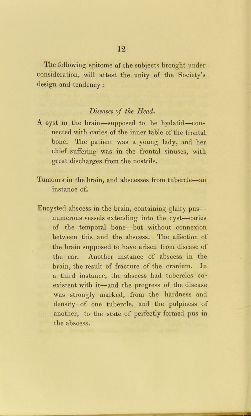 The following epitome of the subjects brought under consideration, will attest the unity of the Society's design and tendency: Diseases of the Head. A cyst in the brain—supposed to be hydatid—con- nected with caries of the inner table of the frontal bone. The patient was a young lady, and her chief suffering was in the frontal sinuses, with great discharges from the nostrils. Tumours in the brain, and abscesses from tubercle—an instance of. Encysted abscess in the brain, containing glairy pus— numerous vessels extending into the cyst—caries of the temporal bone—but without connexion between this and the abscess. The affection of the brain supposed to have arisen from disease of the ear. Another instance of abscess in the brain, the result of fracture of the cranium. In a third instance, the abscess had tubercles co- existent with it—and the progress of the disease was strongly marked, from the hardness and density of one tubercle, and the pulpiness of another, to the state of perfectly formed pus in the abscess.