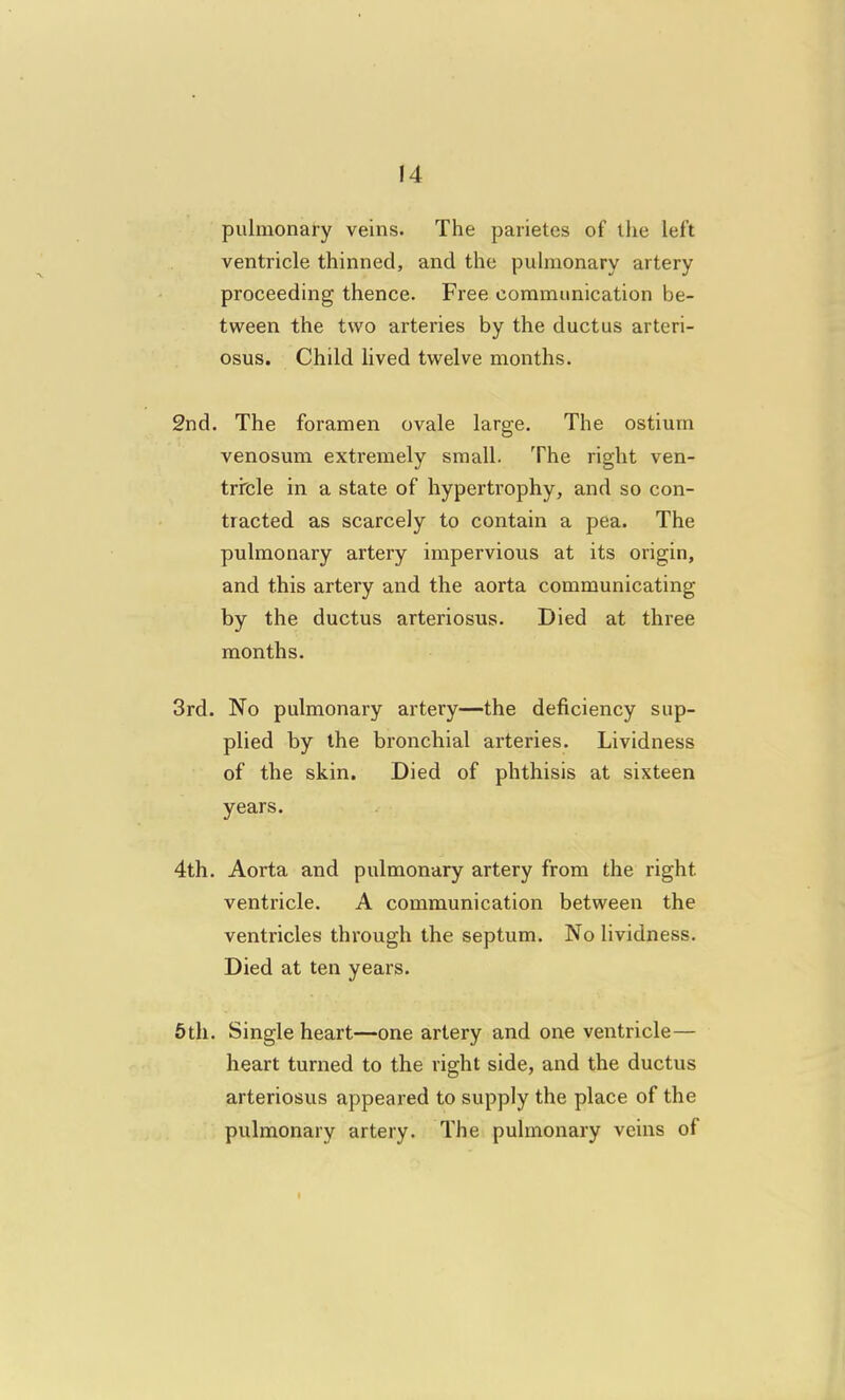 pulmonary veins. The parietes of llie left ventricle thinned, and the pulmonary artery proceeding thence. Free communication be- tween the two arteries by the ductus arteri- osus. Child lived twelve months. 2nd. The foramen ovale large. The ostium venosum extremely small. The right ven- tricle in a state of hypertrophy, and so con- tracted as scarcely to contain a pea. The pulmonary artery impervious at its origin, and this artery and the aorta communicating by the ductus arteriosus. Died at three months. 3rd. No pulmonary artery—the deficiency sup- plied by the bronchial arteries. Lividness of the skin. Died of phthisis at sixteen years. 4th. Aorta and pulmonary artery from the right ventricle. A communication between the ventricles through the septum. No lividness. Died at ten years. 6th. Single heart—one artery and one ventricle— heart turned to the right side, and the ductus arteriosus appeared to supply the place of the pulmonary artery. The pulmonary veins of