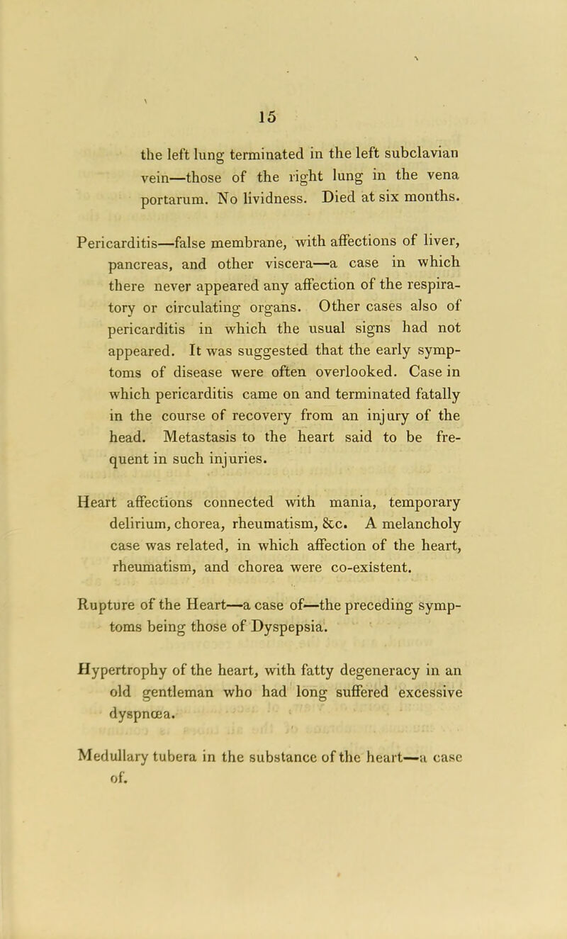 the left lung terminated in the left subclavian vein—those of the right lung in the vena portarum. No lividness. Died at six months. Pericarditis—false membrane, with affections of liver, pancreas, and other viscera—a case in which there never appeared any affection of the respira- tory or circulating organs. Other cases also of pericarditis in which the usual signs had not appeared. It was suggested that the early symp- toms of disease were often overlooked. Case in which pericarditis came on and terminated fatally in the course of recovery from an injury of the head. Metastasis to the heart said to be fre- quent in such injuries. Heart affections connected vnth mania, temporary delirium, chorea, rheumatism, &c. A melancholy case was related, in which affection of the heart, rheumatism, and chorea were co-existent. Rupture of the Heart—a case of—the preceding symp- toms being those of Dyspepsia. Hypertrophy of the heart, with fatty degeneracy in an old gentleman who had long suffered excessive dyspnoea. Medullary tubera in the substance of the heart—a case of.