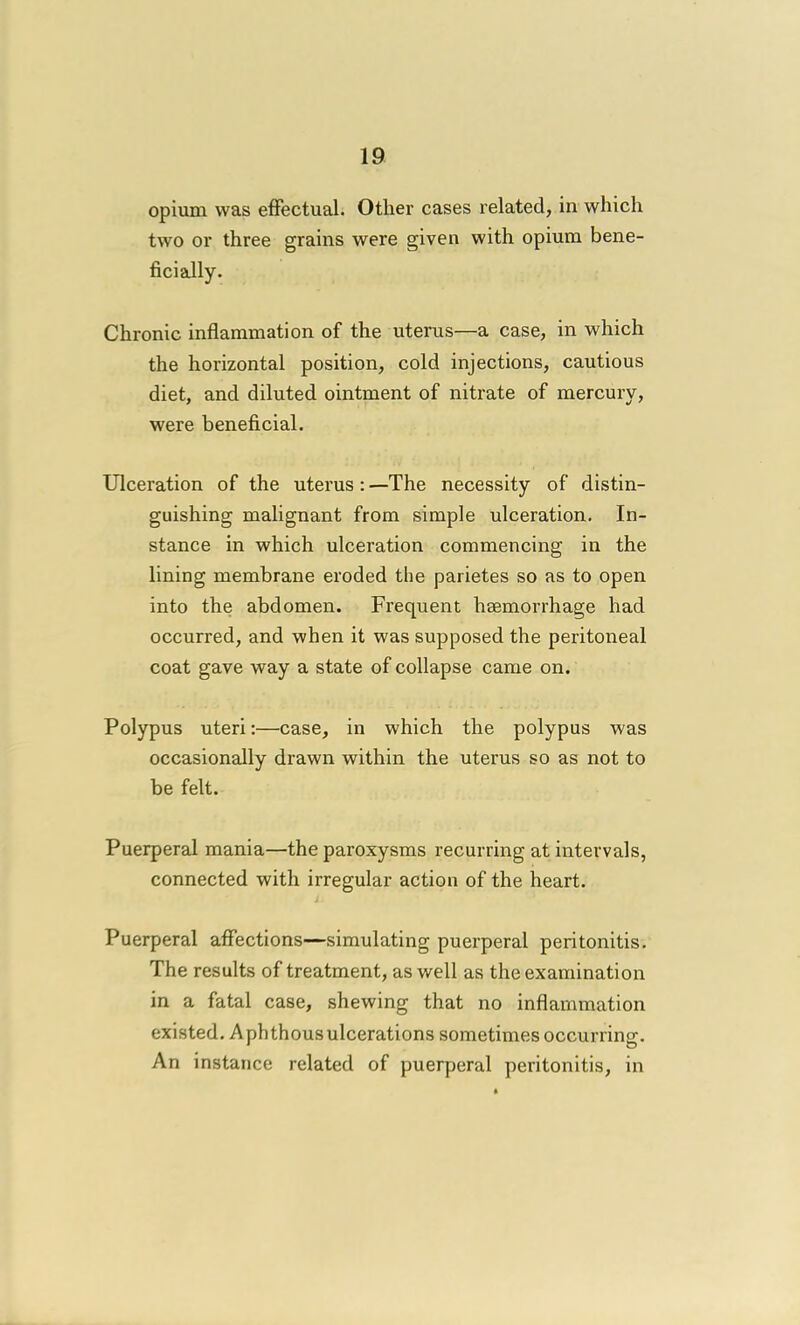 opium was effectual. Other cases related, in which two or three grains were given with opium bene- ficially. Chronic inflammation of the uterus—a case, in which the horizontal position, cold injections, cautious diet, and diluted ointment of nitrate of mercury, were beneficial. Ulceration of the uterus : —The necessity of distin- guishing malignant from simple ulceration. In- stance in which ulceration commencing in the lining membrane eroded the parietes so as to open into the abdomen. Frequent haemorrhage had occurred, and when it was supposed the peritoneal coat gave way a state of collapse came on. Polypus uteri:—case, in which the polypus was occasionally drawn within the uterus so as not to be felt. Puerperal mania—the paroxysms recurring at intervals, connected with irregular action of the heart. Puerperal affections—simulating puerperal peritonitis. The results of treatment, as well as the examination in a fatal case, shewing that no inflammation existed. Aphthousulcerations sometimes occurring. An instance related of puerperal peritonitis, in