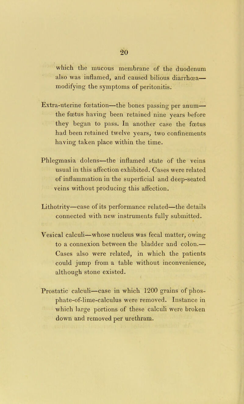 which the mucous membrane of the duodenum also was inflamed, and caused bilious diarrhoea— modifying the symptoms of peritonitis. Extra-uterine foetation—the bones passing per anum— the foetus having been retained nine years before they began to pass. In another case the fcetus had been retained twelve years, two confinements having taken place within the time. Phlegmasia dolens—the inflamed state of the veins usual in this affection exhibited. Cases were related of inflammation in the superficial and deep-seated veins without producing this affection. Lithotrity—case of its performance related—the details connected with new instruments fully submitted. Vesical calculi—whose nucleus was fecal matter, owing to a connexion between the bladder and colon.— Cases also were related, in which the patients could jump from a table without inconvenience, although stone existed. Prostatic calculi—case in which 1200 grains of phos- phate-of-lime-calculus were removed. Instance in which large portions of these calculi were broken down and removed per urethram.