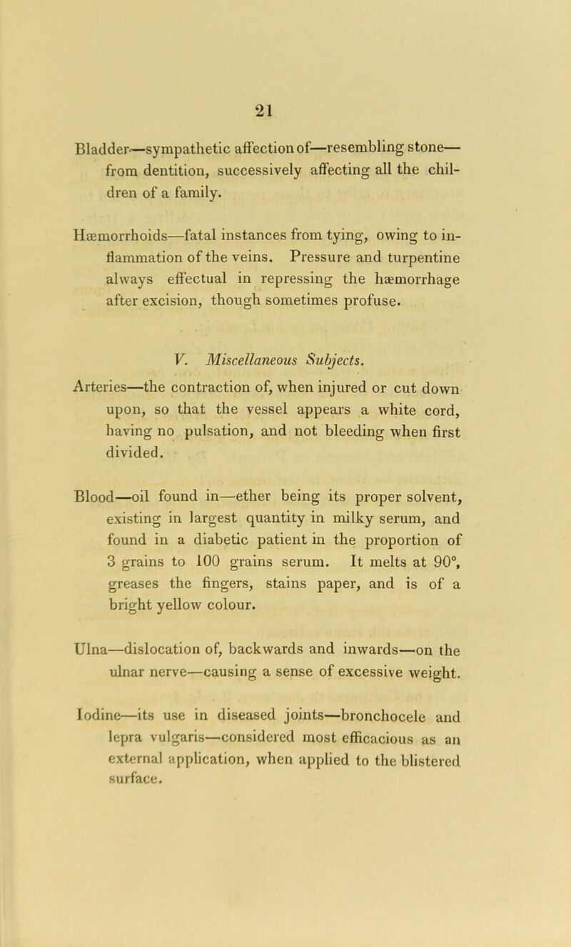 Bladder—sympathetic affection of—resembling stone— from dentition, successively affecting all the chil- dren of a family. Hsemorrhoids—fatal instances from tying, owing to in- flammation of the veins. Pressure and turpentine always effectual in repressing the hzemorrhage after excision, though sometimes profuse. V. Miscellaneous Subjects. Arteries—the contraction of, when injured or cut down upon, so that the vessel appears a white cord, having no pulsation, and not bleeding when first divided. Blood—oil found in—ether being its proper solvent, existing in largest quantity in milky serum, and found in a diabetic patient in the proportion of 3 grains to 100 grains serum. It melts at 90°, greases the fingers, stains paper, and is of a bright yellow colour. Ulna—dislocation of, backwards and inwards—on the ulnar nerve—causing a sense of excessive weight. Iodine—its use in diseased joints—bronchocele and lepra vulgaris—considered most efficacious as an external application, when applied to the blistered surface.