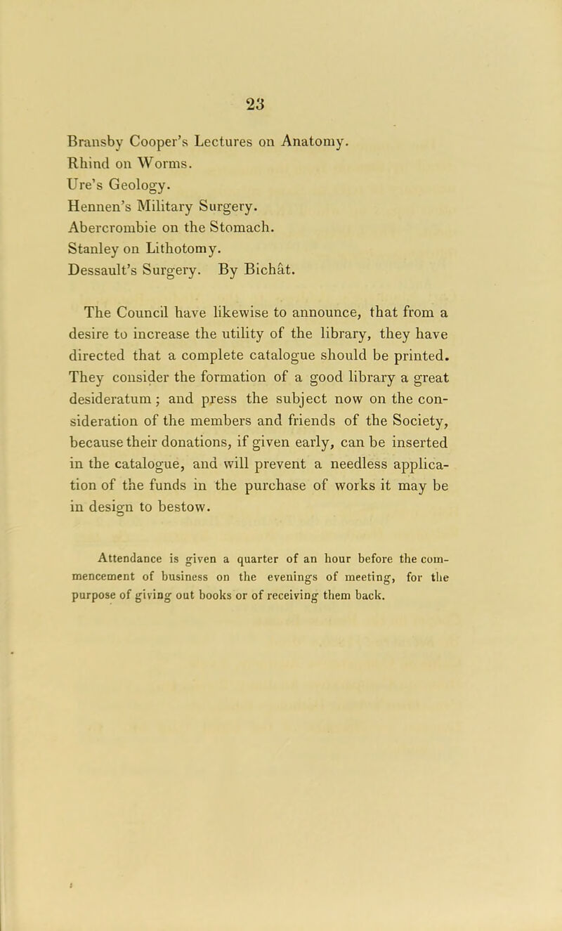 Bransby Cooper's Lectures on Anatomy. Rhine! on Worms. lire's Geology. Hennen's Military Surgery. Abercrombie on the Stomach. Stanley on Lithotomy. Dessault's Surgery. By Bichat. The Council have likewise to announce, that from a desire to increase the utility of the library, they have directed that a complete catalogue should be printed. They consider the formation of a good library a great desideratum; and press the subject now on the con- sideration of the members and friends of the Society, because their donations, if given early, can be inserted in the catalogue, and will prevent a needless applica- tion of the funds in the purchase of works it may be in design to bestow. Attendance is given a quarter of an hour before the com- mencement of business on the evenings of meeting, for tlie purpose of giving out books or of receiving them back. I