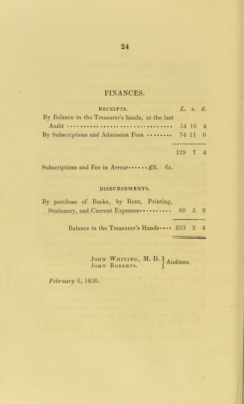 FINANCES. RECEIPTS. £. S. d. By Balance in the Treasurer's hands, at the last Audit 54 16 4 By Subscriptions and Admission Fees 74 11 0 129 7 4 Subscriptions and Fee in Arrear £Q. 6s. DISBURSEMENTS. By purchase of Books, by Rent, Printing, Stationery, and Current Expenses 66 5 0 Balance in the Treasurer's Hands* • • • £63 2 4 JOHK Whiting, M. D. K^^j^^^^ John Roberts. j February 5, 1830.