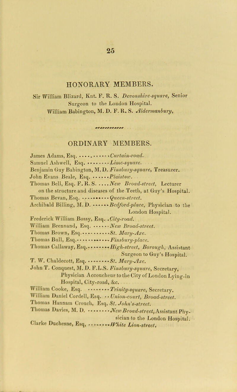 HONORARY MEMBERS. Sir William Blizard, Knt. F. R. S. Devonshire-square, Senior Surgeon to the London Hospital. William Babington, M. D. F. R. S. Aldermanbury, ORDINARY MEMBERS. James Adams, Esq. r. Curtain-road. Samuel Ash well, Esq. Lime-square. Benjamin Guy Babington, M. D. Finsbur.y-square, Treasurer. John Evans Beale, Esq. Plaistoiv. Thomas Bell, Esq. F. R. S New Broad-street, Lecturer on the structure and diseases of the Teeth, at Guy's Hospital. Thomas Bevan, Esq. «.... Queen-street. Archibald Billing, M. D.  Bedford-place, Physician to the London Hospital. Frederick William Bossy, Esq. .City-road. William Brennand, Esq. New Broad-street. Thomas Brown, Esq St. Mary-Axe. Thomas Bull, Esq. —-^Finshury-'place. Thomas Callaway, Esq. — ffe^A-sfree^, Borough, Assistant Surgeon to Guy's Hospital. T. W, Chaldecott, Esq. St. Mary-Axe. JohnT. Conquest, M. D. F.L.S. Finsbury-square, Secretary, Physician A ecoucheur to the City of London Lying-in Hospital, City-road, &c. William Cooke, Esq. .. Trinity-square, Secretary, William Daniel Cordell, Esq. • • Union-court, Broad-street. Thomas Hannam Crouch, Esq. St. John's-street. Tliomas Davies, M. D. ^e?«jBroa</-«^r<?c<, Assistant Phy- sician to the London Hospital. Clarke Duchesne, Esq, '-frhite Lion-street.