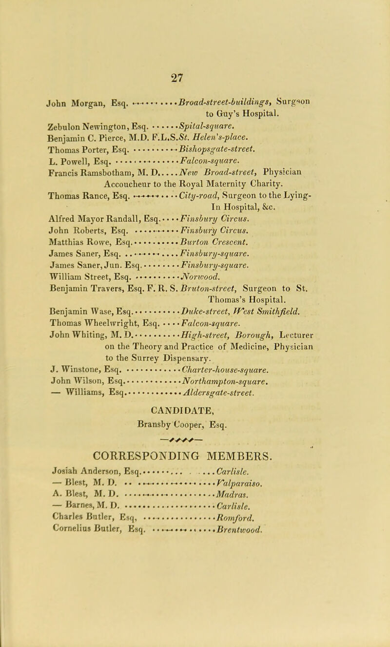 John Morgan, Esq. • - Broad-street-buildings, Surgeon to Guy's Hospital. Zebulon Newington, Esq. Spital-sqiiare. Benjamin C. Pierce, M.D. F.h.S.St. Helen's-place. Thomas Porter, Esq. 'Bishopsgate-street. L. Powell, Esq. Falcon-square. Francis Ramsbotham, M. D Neic Broad-street, Physician Accoucheur to the Royal Maternity Charity. Thomas Ranee, Esq. City-road, Surgeon to the Lying- in Hospital, &c. Alfred Mayor Randall, Esq. • • • -Finsbury Circus. John Roberts, Esq. Finsbuo-y Circus. Matthias Rowe, Esq. Burton Crescent. James Saner, Esq. .. •— • • Finsbury-square. James Saner, Jun. Esq. Finsbury-square. William Street, Esq. • JVorwood. Benjamin Travers, Esq. F. R. S. Bruton-street, Surgeon to St. Thomas's Hospital. Benjamin Wase, Esq. Duke-street, finest Smithfield. Thomas Wheelwright, Esq. • • • • Falcon-square. John Whiting, M, D. High-street, Borough, Lecturer on the Theory and Practice of Medicine, Physician to the Surrey Dispensary. J. Winstone, Esq. Charter-house-square. John Wilson, Esq. Northampton-square, — Williams, Esq. Aldersgate-street. CANDIDATE, Bransby Cooper, Esq. —— CORRESPONDING MEMBERS. Josiah Anderson, Esq. Carlisle. — Blest, M.D. .. Falparaiso. A. Blest, M.D, Madras. — Barnes,M.D. Carlisle. Charles Butler, Esq, Romford. Cornelius Butler, Esq. '-^ .Brentwood.