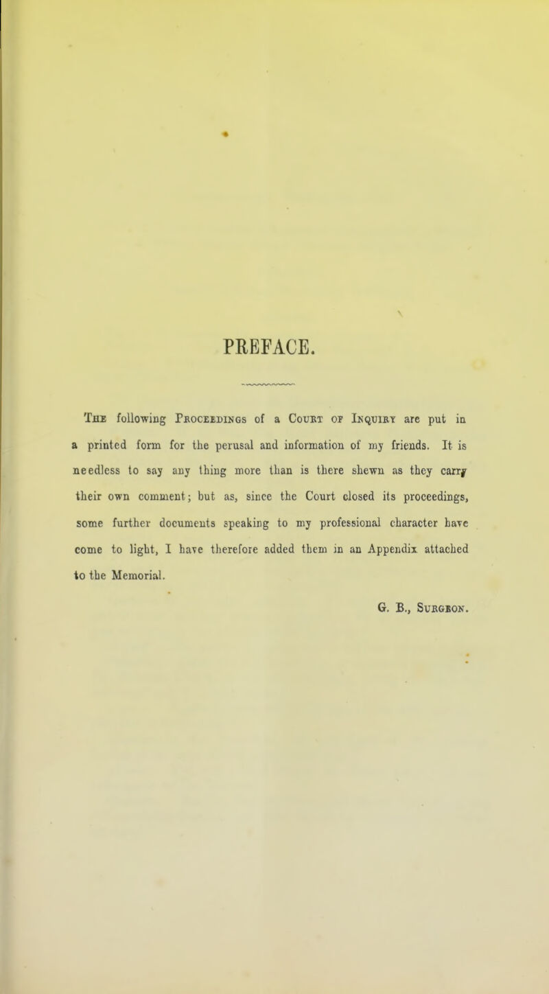 PREFACE. The following Pboceedings of a Court or In quiet are put in a printed form for the perusal and information of my friends. It is needless to say any thing more than is there shewn as they carry their own comment; but as, since the Court closed its proceedings, some further documents speaking to my professional character hayc come to light, I ha^e therefore added them in an Appendix attached to the Memorial. G. B., SUKGION.