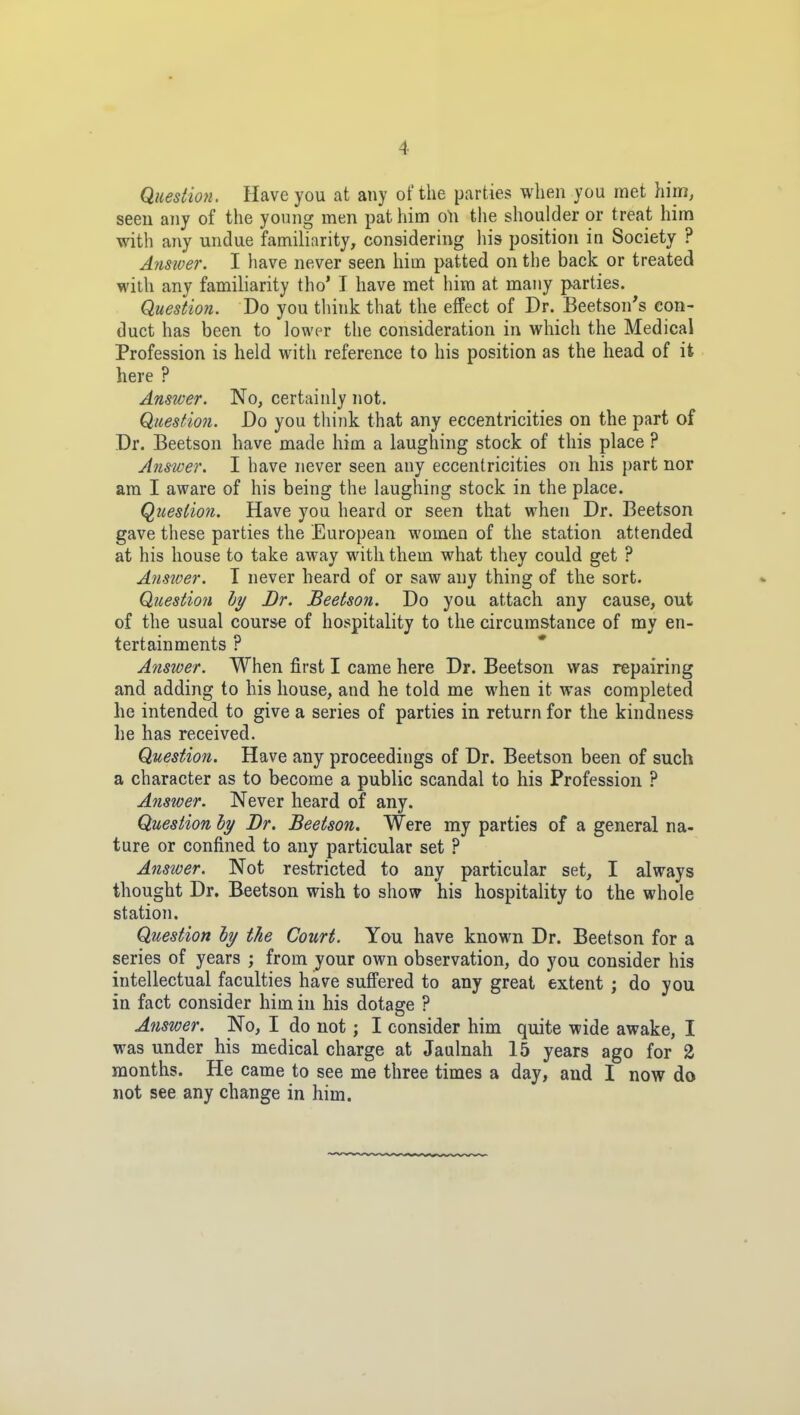 Question. Have you at any of the parties when you met him, seen any of the young men pat him o\\ the shoulder or treat him with any undue familiarity, considering his position in Society ? Aymver. I have never seen him patted on the back or treated with any familiarity tho' I have met him at many parties. Question. Do you think that the effect of Dr. Beetson's con- duct has been to lower the consideration in which the Medical Profession is held with reference to his position as the head of it here ? Answer. No, certainly not. Question. Do you think that any eccentricities on the part of Dr. Beetson have made him a laughing stock of this place ? Answer. I have never seen any eccentricities on his part nor am I aware of his being the laughing stock in the place. Question. Have you heard or seen that when Dr. Beetson gave these parties the European women of the station attended at his house to take away with them what they could get ? Answer. T never heard of or saw any thing of the sort. Question hy Dr. Beetson. Do you attach any cause, out of the usual course of hospitality to the circumstance of my en- tertainments ? Answer. When first I came here Dr. Beetson was repairing and adding to his house, and he told me when it was completed he intended to give a series of parties in return for the kindness he has received. Question. Have any proceedings of Dr. Beetson been of such a character as to become a public scandal to his Profession ? Answer. Never heard of any. Question hy Br. Beetson. Were my parties of a general na- ture or confined to any particular set ? Answer. Not restricted to any particular set, I always thought Dr. Beetson wish to show his hospitality to the whole station. Question by the Court. You have known Dr. Beetson for a series of years ; from your own observation, do you consider his intellectual faculties have suffered to any great extent ; do you in fact consider him in his dotage ? Answer. No, I do not ; I consider him quite wide awake, I was under his medical charge at Jaulnah 15 years ago for 2 months. He came to see me three times a day, and I now do not see any change in him.