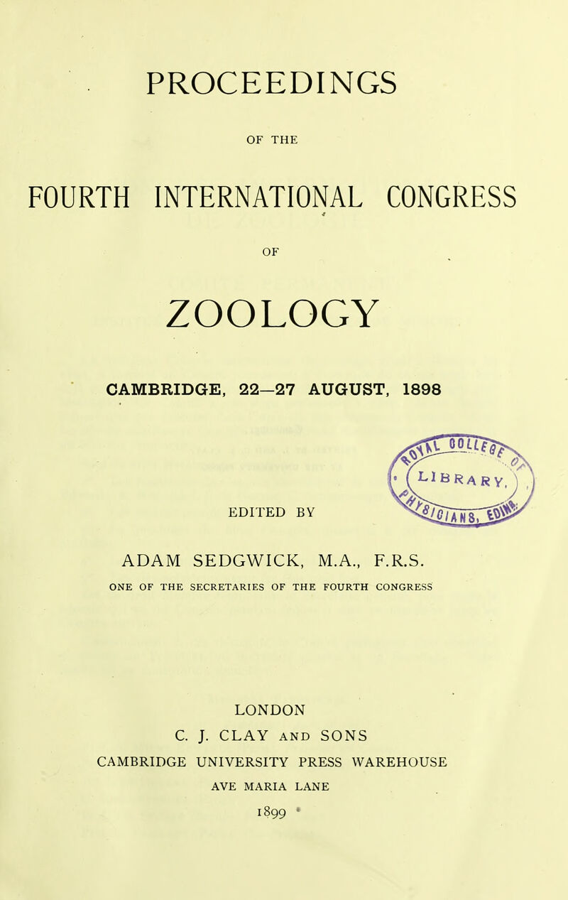 PROCEEDINGS OF THE FOURTH INTERNATIONAL CONGRESS OF ZOOLOGY CAMBRIDGE, 22—27 AUGUST, 1898 EDITED BY ADAM SEDGWICK, M.A., F.R.S. ONE OF THE SECRETARIES OF THE FOURTH CONGRESS LONDON C. J. CLAY AND SONS CAMBRIDGE UNIVERSITY PRESS WAREHOUSE AVE MARIA LANE 1899 •