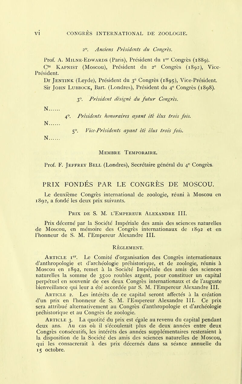 2. Anciefis Presidents du Congres. Prof. A. Milne-Edwards (Paris), President du i'^'' Congres (1889). Kapnist (Moscou), President du 2^ Congres (1892), Vice- President. Dr Jentink (Leyde), President du 3<= Congres (1895), Vice-President. Sir John Lubbock, Bart. (Londres), President du 4^ Congres (1898). 3°. President designe du futiir Congres. N 4°. Presidents honoraires ayant ete eliis trois fois. N 5°. Vice-Presidents ayant ete elus trois fois. N Membre Temporaire, Prof. F. Jeffrey Bell (Londres), Secretaire general du 4^ Congres. PRIX FONDES PAR LE CONGRES DE MOSCOU. Le deuxieme Congres international de zoologie, reuni a Moscou en 1892, a fonde les deux prix suivants. Prix de S. M. l'Empereur Alexandre IIL Prix decerne par la Societe Imperiale des amis des sciences naturelles de Moscou, en memoire des Congres internationaux de 1892 et en I'honneur de S. M. l'Empereur Alexandre IIL Reglement. Article i^. Le Comite d'organisation des Congres internationaux d'anthropologie et d'archeologie prehistorique, et de zoologie, reunis a Moscou en 1892, remet a la Societe Impe'riale des amis des sciences naturelles la somme de 3500 roubles argent, pour constituer un capital perpe'tuel en souvenir de ces deux Congres internationaux et de I'auguste laienveillance qui leur a ete accordee par S. M. l'Empereur Alexandre IIL Article 2. Les inte'rets de ce capital seront affectes a la creation d'un prix en I'honneur de S. M. l'Empereur Alexandre III. Ce prix sera attribue' alternativement au Congres d'anthropologie et d'archeologie prehistorique et au Congres de zoologie. Article 3. La quotite du prix est egale au revenu du capital pendant deux ans. Au cas ou il s'ecoulerait plus de deux anne'es entre deux Congres consecutifs, les interets des annees supple'mentaires resteraient k la disposition de la Societe des amis des sciences naturelles de Moscou, qui les consacrerait a des prix de'cernes dans sa se'ance annuelle du 15 octobre.