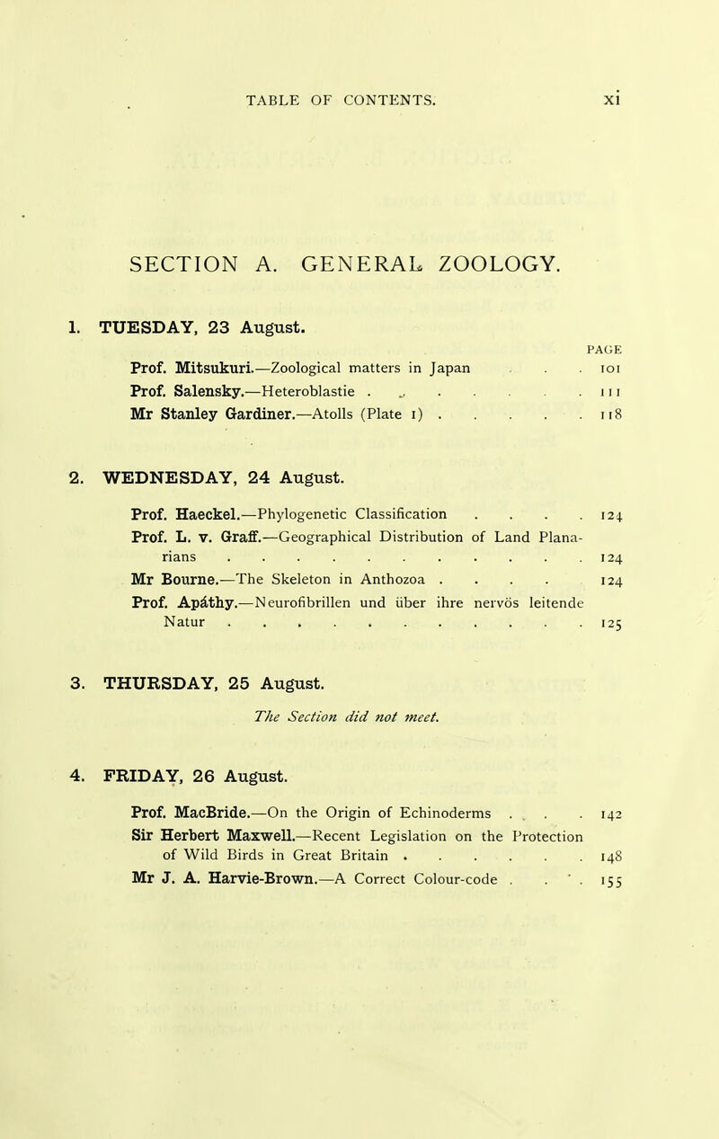 SECTION A. GENERAL ZOOLOGY. 1. TUESDAY, 23 August. PAGE Prof. Mitsukuri.—Zoological matters in Japan . loi Prof. Salensky.—Heteroblastie . iii Mr Stanley Gardiner.—Atolls (Plate i) ii8 2. WEDNESDAY, 24 August. Prof. Haeckel.—Phylogenetic Classification .... 124. Prof. L. V. Graff.—Geographical Distribution of Land Plana- rians . . . . . . . . .124 Mr Bourne.—The Skeleton in Anthozoa . . . . 124 Prof. Apdthy.—Neurofibrillen und iiber ihre nervos leitende Natur 125 3. THURSDAY. 25 August. The Section did not fneet. 4. FRIDAY, 26 August. Prof. MacBride.—On the Origin of Echinoderms ... .142 Sir Herbert MaxwelL—Recent Legislation on the Protection of Wild Birds in Great Britain 148 Mr J. A. Harvie-Brown.—A Correct Colour-code . . ' . 155