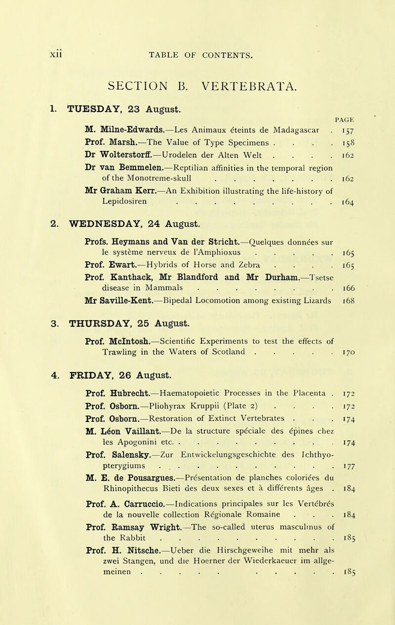 SECTION B. VERTEBRATA. 1. TUESDAY, 23 August. PAGE M. Milne-Edwards.—Les Animaux ^teints de Madagascar 157 Prof. Marsh.—The Value of Type Specimens . . . .158 Dr Wolterstorflf.—Urodelen der Alten Welt . . .162 Dr van Bemmelen.—Reptilian affinities in the temporal region of the Monotreme-skull 162 Mr Graham Kerr.—An Exhibition illustrating the life-history of Lepidosiren 164 2. WEDNESDAY, 24 August. Profs. Heymans and Van der Stricht.—Quelques donnees sur le syst^me nerveux de TAmphioxus 165 Prof. Ewart.—Hybrids of Horse and Zebra .... 165 Prof. Kanthack, Mr Blandford and Mr Durham.—Tsetse disease in Mammals 166 Mr Saville-Kent.—Bipedal Locomotion among existing Lizards 168 3. THURSDAY, 25 August. Prof. Mcintosh.—Scientific Experiments to test the effects of TrawHng in the Waters of Scotland 170 4. FRIDAY, 26 August. Prof. Hubrecht.—Haematopoietic Processes in the Placenta . 172 Prof. Osborn.—Pliohyrax Kruppii (Plate 2) . . . . 172 Prof. Osborn.—Restoration of Extinct Vertebrates . . -174 M. L^on Vaillant.—De la structure spdciale des dpines chez les Apogonini etc. . . . . . . . . . 174 Prof. Salensky.—Zur Entwickelungsgeschichte des Ichthyo- pterygiums . . . . . . . . . -177 M. E. de Pousargues.—Presentation de planches coloriees du Rhinopithecus Bieti des deux sexes et k diffdrents ages . 184 Prof. A. Carruccio.—Indications principales sur les Vertebras de la nouvelle collection R^gionale Romaine . . .184 Prof. Ramsay Wright.—The so-called uterus masculmus of the Rabbit 185 Prof. H. Nitsche.—Ueber die Hirschgeweihe mit mehr als zwei Stangen, und die Hoerner der Wiederkaeuer im allge- meinen 185