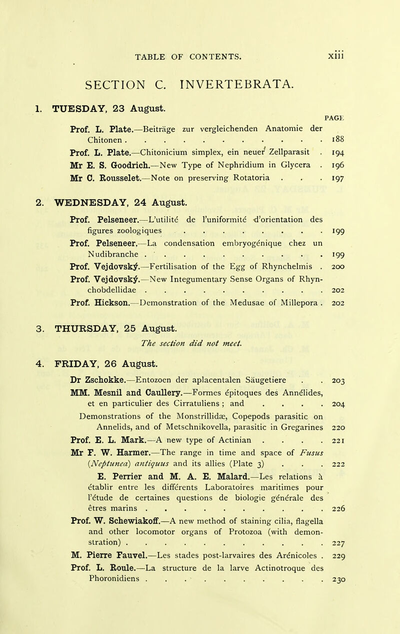 SECTION C. INVERTEBRATA. 1. TUESDAY, 23 August. PAGi; Prof. L. Plate.—Beitrage zur vergleichenden Anatomic der Chitonen i88 Prof. L. Plate.—Chitonicium simplex, ein neuer Zellparasit . 194 Mr E. S. Goodrich.—New Type of Nephridium in Glycera . 196 Mr C. Rousselet.—Note on preserving Rotatoria . . -197 2. WEDNESDAY, 24 August. Prof. Pelseneer.—L'utilite de I'uniformite -d'orientation des figures zoologiques ........ 199 Prof. Pelseneer.—La condensation embryogdnique chez un Nudibranche 199 Prof. Vejdovsk^.—Fertilisation of the Egg of Rhynchelmis . 200 Prof. Vejdovsk^.—New Integumentary Sense Organs of Rhyn- chobdellidae .......... 202 Prof. Hickson.— Demonstration of the Medusae of Millepora . 202 3. THURSDAY, 25 August. The section did not meet. 4. FRIDAY, 26 August. Dr Zschokke.—Entozoen der aplacentalen Saugetiere . . 203 MM. Mesnil and CauUery.—Formes ^pitoques des Anndlides, et en particulier des Cirratuliens ; and .... 204 Demonstrations of the Monstrillidse, Copepods parasitic on Annelids, and of Metschnikovella, parasitic in Gregarines 220 Prof. E. L. Mark.—A new type of Actinian . . . .221 Mr F. W. Harmer.—The range in time and space of Ftisus {Neptunea) antiquus and its allies (Plate 3) • • . 222 E. Perrier and M. A. E. Malard.—Les relations etablir entre les differents Laboratoires maritimes pour r^tude de certaines questions de biologie gdn^rale des etres marins .......... 226 Prof. W. Schewiakofif.—A new method of staining cilia, flagella and other locomotor organs of Protozoa (with demon- stration) 227 M. Pierre Fauvel.—Les stades post-larvaires des Ar^nicoles . 229 Prof. L. ErOule.—La structure de la larve Actinotroque des Phoronidiens 230