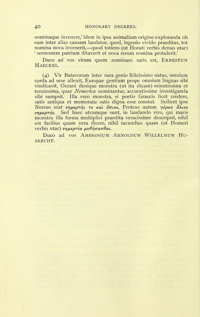 nominaque invenere,' idem in ipsa animalium origine exploranda ob earn inter alias causam laudator, quod, ingenio vivido praeditus, tot nomina nova invenerit,—quod totiens (ut Horati verbis denuo utar) ' sermonem patrium ditaverit et nova rerum nomina protulerit' Duco ad vos virum quern nominare satis est, Ernestum Haeckel. (4) Vir Batavorum inter rura genio felicissimo natus, omnium corda ad sese allexit, Europae gentium prope omnium linguas sibi vindicavit, Oceani denique monstra (ut ita dicam) minutissima et tenuissima, quae Nemertea nominantur, accuratissime investiganda sibi sumpsit. Ilia vero monstra, si poetis Graecis licet credere, satis antiqua et memoratu satis digna esse constat. Scilicet ipse Nereus erat vrj^eprr)^ re Koi riirLo<;, Proteus autem jepav aXto? vrjfiepTrji;. Sed haec utcumque sunt, in laudando viro, qui maris monstra ilia forma multiplici praedita veracissime descripsit, nihil est facilius quam vera dicere, nihil iucundius quam (ut Homeri verbis utar) vrjfMepTea fxvdrjaaaOai. Duco ad vos Ambrosium Arnoldum Willelmum Hu- BRECHT.