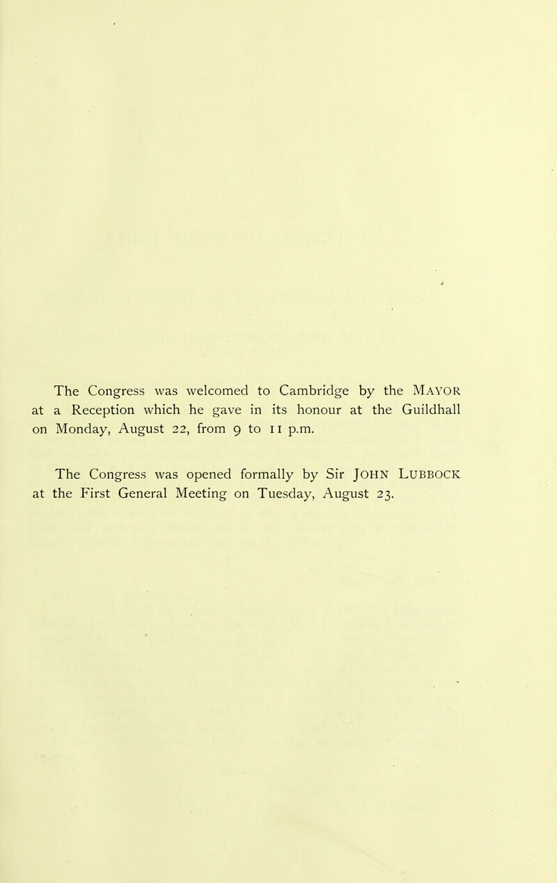 4 The Congress was welcomed to Cambridge by the MAYOR at a Reception which he gave in its honour at the Guildhall on Monday, August 22, from 9 to il p.m. The Congress was opened formally by Sir JOHN LUBBOCK at the First General Meeting on Tuesday, August 23.