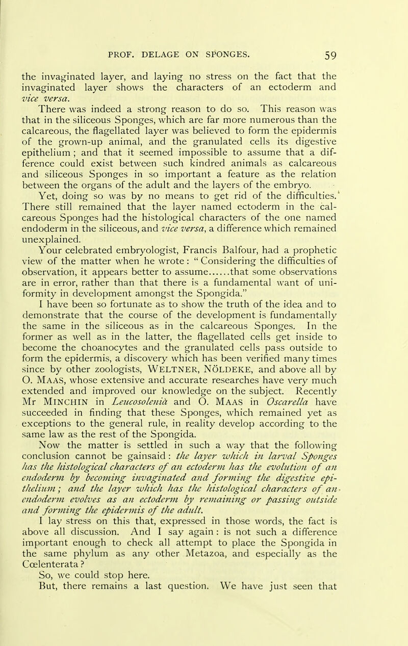 the invaginated layer, and laying no stress on the fact that the invaginated layer shows the characters of an ectoderm and vice versa. There was indeed a strong reason to do so. This reason was that in the siliceous Sponges, which are far more numerous than the calcareous, the flagellated layer was believed to form the epidermis of the grown-up animal, and the granulated cells its digestive epithelium ; and that it seemed impossible to assume that a dif- ference could exist between such kindred animals as calcareous and siliceous Sponges in so important a feature as the relation between the organs of the adult and the layers of the embryo. Yet, doing so was by no means to get rid of the difficulties.' There still remained that the layer named ectoderm in the cal- careous Sponges had the histological characters of the one named endoderm in the siliceous, and vice versa, a difference which remained unexplained. Your celebrated embryologist, Francis Balfour, had a prophetic view of the matter when he wrote:  Considering the difficulties of observation, it appears better to assume that some observations are in error, rather than that there is a fundamental want of uni- formity in development amongst the Spongida. I have been so fortunate as to show the truth of the idea and to demonstrate that the course of the development is fundamentally the same in the siliceous as in the calcareous Sponges. In the former as well as in the latter, the flagellated cells get inside to become the choanocytes and the granulated cells pass outside to form the epidermis, a discovery which has been verified many times since by other zoologists, Weltner, Noldeke, and above all by O. Maas, whose extensive and accurate researches have very much extended and improved our knowledge on the subject. Recently Mr MiNCHIN in Leucosolenia and O. Maas in Oscarella have succeeded in finding that these Sponges, which remained yet as exceptions to the general rule, in reality develop according to the same law as the rest of the Spongida. Now the matter is settled in such a way that the following conclusion cannot be gainsaid: the layer wliich in larval Sponges has the histological characters of an ectoderm has the evolution of an endodertn by becoming invaginated and forming the digestive epi- thelium; and the layer ivJiicJi has the histological characters of an- endoderm evolves as an ectoderm by remaining or passing outside and forming the epidermis of the adult. I lay stress on this that, expressed in those words, the fact is above all discussion. And I say again : is not such a difference important enough to check all attempt to place the Spongida in the same phylum as any other Metazoa, and especially as the Coelenterata ? So, we could stop here. But, there remains a last question. We have just seen that