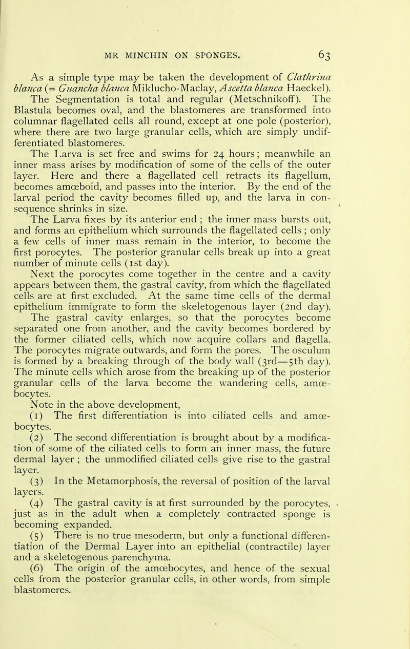 As a simple type may be taken the development of Clathritia blanca (= Gicancha blanca Miklucho-Maclay, Ascetta blaiica Haeckel). The Segmentation is total and regular (Metschnikoff). The Blastula becomes oval, and the blastomeres are transformed into columnar flagellated cells all round, except at one pole (posterior), where there are two large granular cells, which are simply undif- ferentiated blastomeres. The Larva is set free and swims for 24 hours; meanwhile an inner mass arises by modification of some of the cells of the outer layer. Here and there a flagellated cell retracts its flagellum, becomes amoeboid, and passes into the interior. By the end of the larval period the cavity becomes filled up, and the larva in con- sequence shrinks in size. The Larva fixes by its anterior end ; the inner mass bursts out, and forms an epithelium which surrounds the flagellated cells ; only a few cells of inner mass remain in the interior, to become the first porocytes. The posterior granular cells break up into a great number of minute cells (ist day). Next the porocytes come together in the centre and a cavity appears between them, the gastral cavity, from which the flagellated cells are at first excluded. At the same time cells of the dermal epithelium immigrate to form the skeletogenous layer (2nd day). The gastral cavity enlarges, so that the porocytes become separated one from another, and the cavity becomes bordered by the former ciliated cells, which now acquire collars and flagella. The porocytes migrate outwards, and form the pores. The osculum is formed by a breaking through of the body wall (3rd—5th day). The minute cells which arose from the breaking up of the posterior granular cells of the larva become the wandering cells, amce- bocytes. Note in the above development, (1) The first differentiation is into ciliated cells and amoe- bocytes. (2) The second differentiation is brought about by a modifica- tion of some of the ciliated cells to form an inner mass, the future dermal layer ; the unmodified ciliated cells give rise to the gastral layer. (3) In the Metamorphosis, the reversal of position of the larval layers. (4) The gastral cavity is at first surrounded by the porocytes, . just as in the adult when a completely contracted sponge is becoming expanded. (5) There is no true mesoderm, but only a functional differen- tiation of the Dermal Layer into an epithelial (contractile) layer and a skeletogenous parenchyma. (6) The origin of the amoebocytes, and hence of the sexual cells from the posterior granular cells, in other words, from simple blastomeres.