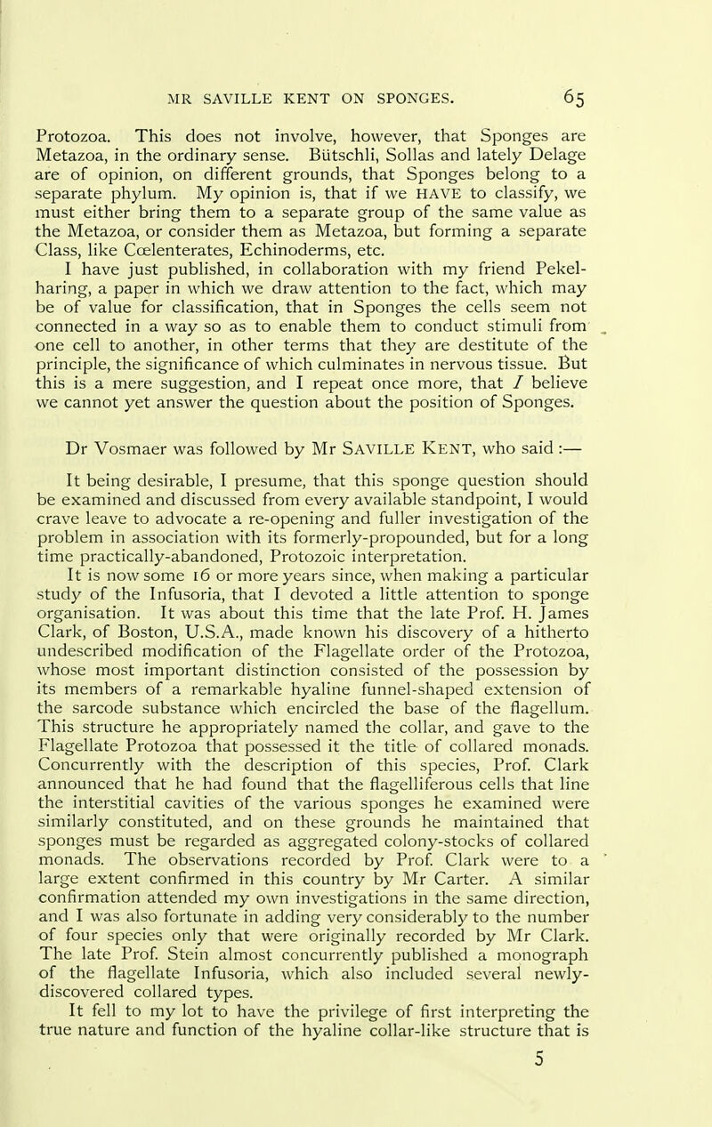 Protozoa. This does not involve, however, that Sponges are Metazoa, in the ordinary sense. Biitschli, Sollas and lately Delage are of opinion, on different grounds, that Sponges belong to a separate phylum. My opinion is, that if we HAVE to classify, we must either bring them to a separate group of the same value as the Metazoa, or consider them as Metazoa, but forming a separate Class, like Coelenterates, Echinoderms, etc. I have just published, in collaboration with my friend Pekel- haring, a paper in which we draw attention to the fact, which may be of value for classification, that in Sponges the cells seem not connected in a way so as to enable them to conduct stimuli from' one cell to another, in other terms that they are destitute of the principle, the significance of which culminates in nervous tissue. But this is a mere suggestion, and I repeat once more, that / believe we cannot yet answer the question about the position of Sponges. Dr Vosmaer was followed by Mr Saville Kent, who said :— It being desirable, I presume, that this sponge question should be examined and discussed from every available standpoint, I would crave leave to advocate a re-opening and fuller investigation of the problem in association with its formerly-propounded, but for a long time practically-abandoned, Protozoic interpretation. It is now some 16 or more years since, when making a particular study of the Infusoria, that I devoted a little attention to sponge organisation. It was about this time that the late Prof. H. James Clark, of Boston, U.S.A., made known his discovery of a hitherto undescribed modification of the Flagellate order of the Protozoa, whose most important distinction consisted of the possession by its members of a remarkable hyaline funnel-shaped extension of the sarcode substance which encircled the base of the flagellum. This structure he appropriately named the collar, and gave to the Flagellate Protozoa that possessed it the title of collared monads. Concurrently with the description of this species, Prof Clark announced that he had found that the flagelliferous cells that line the interstitial cavities of the various sponges he examined were similarly constituted, and on these grounds he maintained that sponges must be regarded as aggregated colony-stocks of collared monads. The observations recorded by Prof. Clark were to a large extent confirmed in this country by Mr Carter. A similar confirmation attended my own investigations in the same direction, and I was also fortunate in adding very considerably to the number of four species only that were originally recorded by Mr Clark. The late Prof Stein almost concurrently published a monograph of the flagellate Infusoria, which also included several newly- discovered collared types. It fell to my lot to have the privilege of first interpreting the true nature and function of the hyaline collar-like structure that is 5