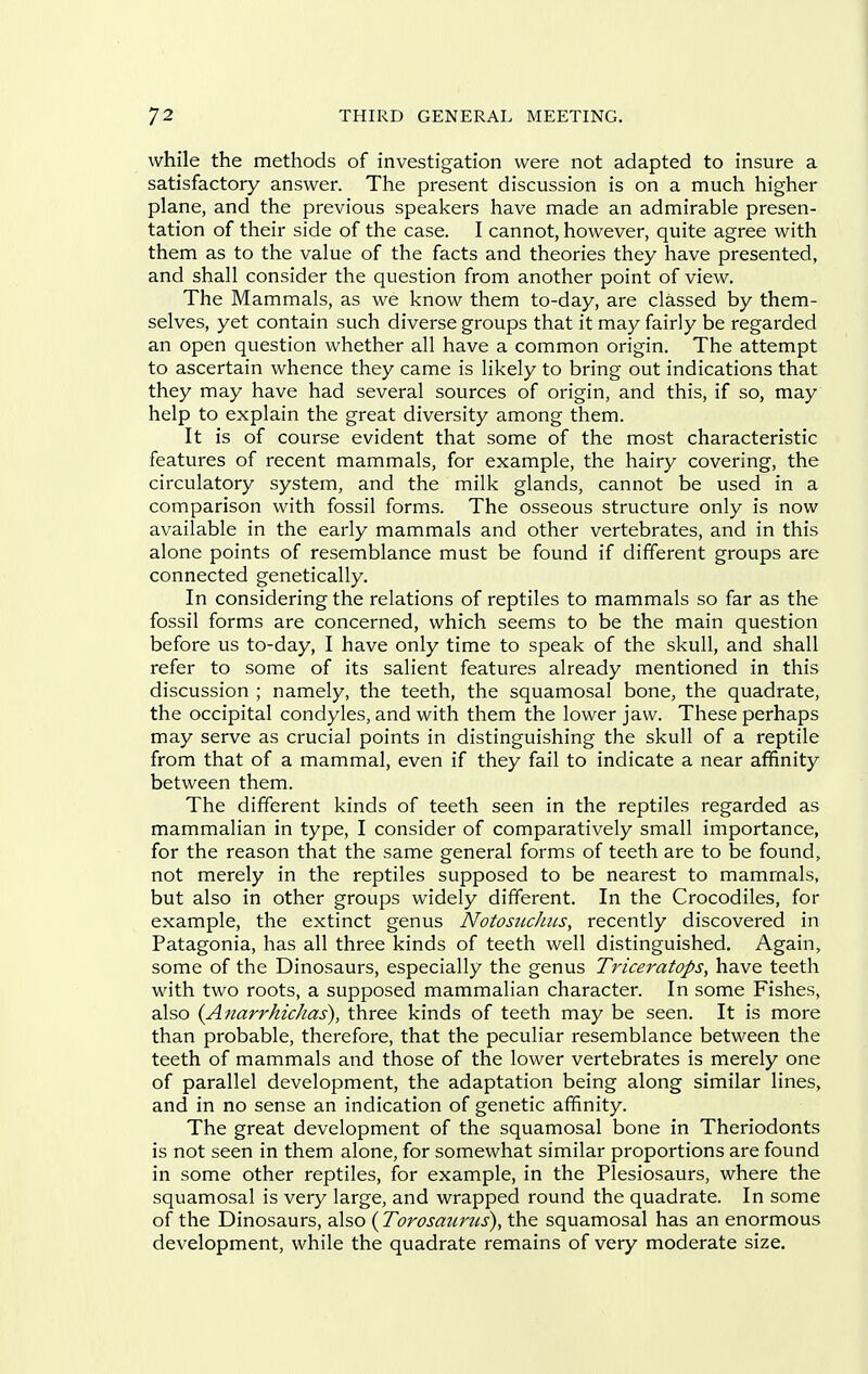 while the methods of investigation were not adapted to insure a satisfactory answer. The present discussion is on a much higher plane, and the previous speakers have made an admirable presen- tation of their side of the case. I cannot, however, quite agree with them as to the value of the facts and theories they have presented, and shall consider the question from another point of view. The Mammals, as we know them to-day, are classed by them- selves, yet contain such diverse groups that it may fairly be regarded an open question whether all have a common origin. The attempt to ascertain whence they came is likely to bring out indications that they may have had several sources of origin, and this, if so, may help to explain the great diversity among them. It is of course evident that some of the most characteristic features of recent mammals, for example, the hairy covering, the circulatory system, and the milk glands, cannot be used in a comparison with fossil forms. The osseous structure only is now available in the early mammals and other vertebrates, and in this alone points of resemblance must be found if different groups are connected genetically. In considering the relations of reptiles to mammals so far as the fossil forms are concerned, which seems to be the main question before us to-day, I have only time to speak of the skull, and shall refer to some of its salient features already mentioned in this discussion ; namely, the teeth, the squamosal bone, the quadrate, the occipital condyles, and with them the lower jaw. These perhaps may serve as crucial points in distinguishing the skull of a reptile from that of a mammal, even if they fail to indicate a near affinity between them. The different kinds of teeth seen in the reptiles regarded as mammalian in type, I consider of comparatively small importance, for the reason that the same general forms of teeth are to be found, not merely in the reptiles supposed to be nearest to mammals, but also in other groups widely different. In the Crocodiles, for example, the extinct genus NotosiicJiiis, recently discovered in Patagonia, has all three kinds of teeth well distinguished. Again, some of the Dinosaurs, especially the genus TriceratopSy have teeth with two roots, a supposed mammalian character. In some Fishes, also (Anarrhichas), three kinds of teeth may be seen. It is more than probable, therefore, that the peculiar resemblance between the teeth of mammals and those of the lower vertebrates is merely one of parallel development, the adaptation being along similar lines, and in no sense an indication of genetic affinity. The great development of the squamosal bone in Theriodonts is not seen in them alone, for somewhat similar proportions are found in some other reptiles, for example, in the Plesiosaurs, where the squamosal is very large, and wrapped round the quadrate. In some of the Dinosaurs, also {Torosaums), the squamosal has an enormous development, while the quadrate remains of very moderate size.