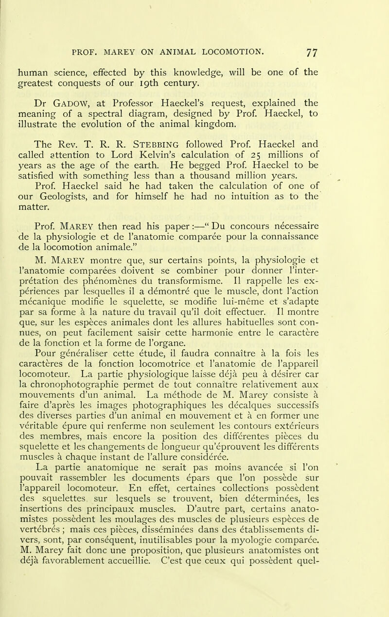 human science, effected by this knowledge, will be one of the greatest conquests of our 19th century. Dr Gadow, at Professor Haeckel's request, explained the meaning of a spectral diagram, designed by Prof Haeckel, to illustrate the evolution of the animal kingdom. The Rev. T. R. R. Stebbing followed Prof Haeckel and called attention to Lord Kelvin's calculation of 25 millions of years as the age of the earth. He begged Prof Haeckel to be satisfied with something less than a thousand million years. Prof Haeckel said he had taken the calculation of one of our Geologists, and for himself he had no intuition as to the matter. Prof Marey then read his paper:— Du concours necessaire de la physiologic et de I'anatomie comparee pour la connaissance de la locomotion animale. M. Marey montre que, sur certains points, la physiologic et I'anatomie comparees doivent se combiner pour donner I'inter- pr^tation des phenomenes du transformisme. II rappelle les ex- periences par lesquelles il a demontre que le muscle, dont Taction mecanique modifie le squelette, se modifie lui-meme et s'adapte par sa forme a la nature du travail qu'il doit effectuer. II montre que, sur les especes animales dont les allures habituelles sont con- nues, on peut facilement saisir cette harmonic entre le caractere de la fonction et la forme de I'organe. Pour generaliser cette etude, il faudra connaitre a la fois les caracteres de la fonction locomotrice et I'anatomie de I'appareil locomoteur. La partie physiologique laisse deja peu a desirer car la chronophotographie permet de tout connaitre relativement aux mouvements d'un animal. La m(fthode de M. Marey consiste a faire d'apres les images photographiques les decalques successifs des diverses parties d'un animal en mouvement et a en former une veritable dpure qui renferme non seulement les contours exterieurs des membres, mais encore la position des differentes pieces du squelette et les changements de longueur qu'eprouvent les differents muscles a chaque instant de I'allure consideree. La partie anatomique ne serait pas moins avancee si Ton pouvait rassembler les documents epars que Ton possede sur I'appareil locomoteur. En effet, certaines collections possedent des squelettes sur lesquels se trouvent, bien determinees, les insertions des principaux muscles. D'autre part, certains anato- mistes possedent les moulages des muscles de plusieurs especes de vertebres ; mais ces pieces, disseminees dans des etablissements di- vers, sont, par consequent, inutilisables pour la myologie comparee. M. Marey fait done une proposition, que plusieurs anatomistes ont deja favorablement accueillie. C'est que ceux qui possedent quel-