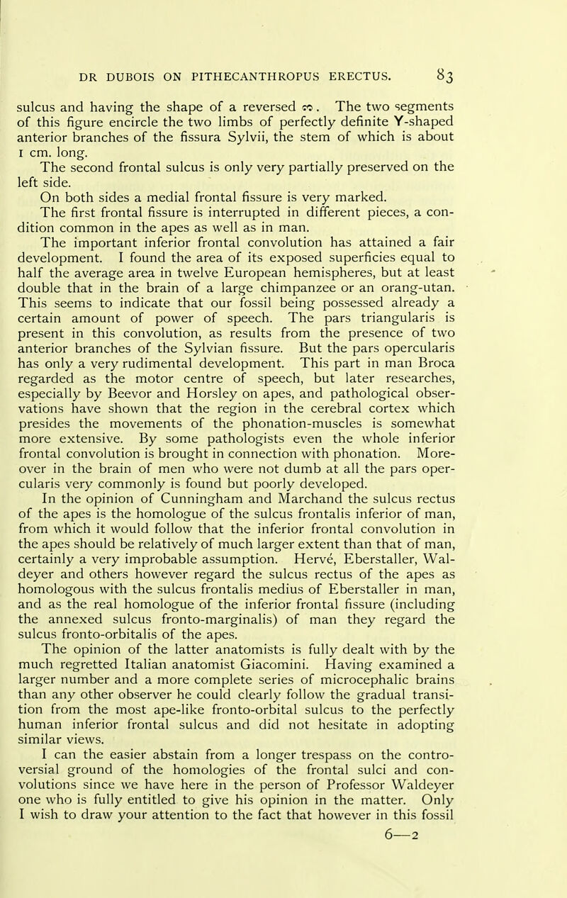 sulcus and having the shape of a reversed «. The two segments of this figure encircle the two limbs of perfectly definite Y-shaped anterior branches of the fissura Sylvii, the stem of which is about I cm. long. The second frontal sulcus is only very partially preserved on the left side. On both sides a medial frontal fissure is very marked. The first frontal fissure is interrupted in different pieces, a con- dition common in the apes as well as in man. The important inferior frontal convolution has attained a fair development. I found the area of its exposed superficies equal to half the average area in twelve European hemispheres, but at least double that in the brain of a large chimpanzee or an orang-utan. This seems to indicate that our fossil being possessed already a certain amount of power of speech. The pars triangularis is present in this convolution, as results from the presence of two anterior branches of the Sylvian fissure. But the pars opercularis has only a very rudimental development. This part in man Broca regarded as the motor centre of speech, but later researches, especially by Beevor and Horsley on apes, and pathological obser- vations have shown that the region in the cerebral cortex which presides the movements of the phonation-muscles is somewhat more extensive. By some pathologists even the whole inferior frontal convolution is brought in connection with phonation. More- over in the brain of men who were not dumb at all the pars oper- cularis very commonly is found but poorly developed. In the opinion of Cunningham and Marchand the sulcus rectus of the apes is the homologue of the sulcus frontalis inferior of man, from which it would follow that the inferior frontal convolution in the apes should be relatively of much larger extent than that of man, certainly a very improbable assumption. Herve, Eberstaller, Wal- deyer and others however regard the sulcus rectus of the apes as homologous with the sulcus frontalis medius of Eberstaller in man, and as the real homologue of the inferior frontal fissure (including the annexed sulcus fronto-marginalis) of man they regard the sulcus fronto-orbitalis of the apes. The opinion of the latter anatomists is fully dealt with by the much regretted Italian anatomist Giacomini. Having examined a larger number and a more complete series of microcephalic brains than any other observer he could clearly follow the gradual transi- tion from the most ape-like fronto-orbital sulcus to the perfectly human inferior frontal sulcus and did not hesitate in adopting similar views. I can the easier abstain from a longer trespass on the contro- versial ground of the homologies of the frontal sulci and con- volutions since we have here in the person of Professor Waldeyer one who is fully entitled to give his opinion in the matter. Only I wish to draw your attention to the fact that however in this fossil 6—2