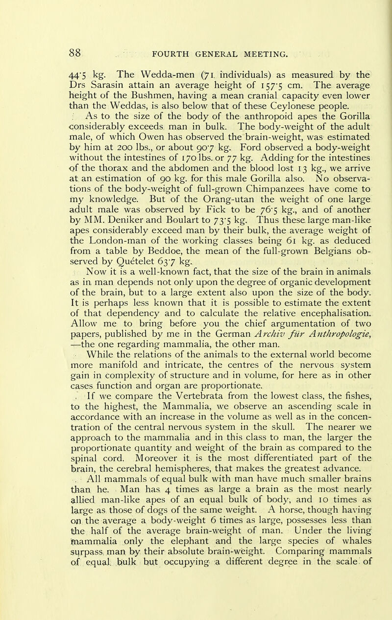 44'5 kg. The Wedda-men (71 individuals) as measured by the Drs Sarasin attain an average height of i S7'S cm. The average height of the Bushmen, having a mean cranial capacity even lower than the Weddas, is also below that of these Ceylonese people. As to the size of the body of the anthropoid apes the Gorilla considerably exceeds man in bulk. The body-weight of the adult male, of which Owen has observed the brain-weight, was estimated by him at 200 lbs., or about 907 kg. Ford observed a body-weight without the intestines of 170 lbs. or 77 kg. Adding for the intestines Qf the thorax and the abdomen and the blood lost 13 kg., we arrive at an estimation of 90 kg. for this male Gorilla also. No observa- tions of the body-weight of full-grown Chimpanzees have come to my knowledge. But of the Orang-utan the weight of one large adult male was observed by Fick to be y6-$ kg., and of another by MM. Deniker and Boulart to 73*5 kg. Thus these large man-like apes considerably exceed man by their bulk, the average weight of the London-man of the working classes being 61 kg. as deduced from a table by Beddoe, the mean of the full-grown Belgians ob- served by Quetelet 637 kg. Now it is a well-known fact, that the size of the brain in animals as in man depends not only upon the degree of organic development of the brain, but to a large extent also upon the size of the body. It is perhaps less known that it is possible to estimate the extent of that dependency and to calculate the relative encephalisation. Allow me to bring before you the chief argumentation of two papers, published by me in the German Arcliiv fur Anthropologie, —the one regarding mammalia, the other man. While the relations of the animals to the external world become more manifold and intricate, the centres of the nervous system gain in complexity of structure and in volume, for here as in other cases function and organ are proportionate. If we compare the Vertebrata from the lowest class, the fishes, to the highest, the Mammalia, we observe an ascending scale in accordance with an increase in the volume as well as in the concen- tration of the central nervous system in the skull. The nearer we approach to the mammalia and in this class to man, the larger the proportionate quantity and weight of the brain as compared to the spinal cord. Moreover it is the most differentiated part of the brain, the cerebral hemispheres, that makes the greatest advance. All mammals of equal bulk with man have much smaller brains than he. Man has 4 times as large a brain as the most nearly ?iUied man-like apes of an equal bulk of body, and 10 times as Ia,Ege as those of dogs of the same weight. A horse, though having on the average a body-weight 6 times as large, possesses less than the half of the average brain-weight of man. Under the living fn:ammalia only the elephant and the large species of whales surpass, man by their absolute brain-wisight. Comparing mammals of equal, bulk but occupying a different degree in the scale of