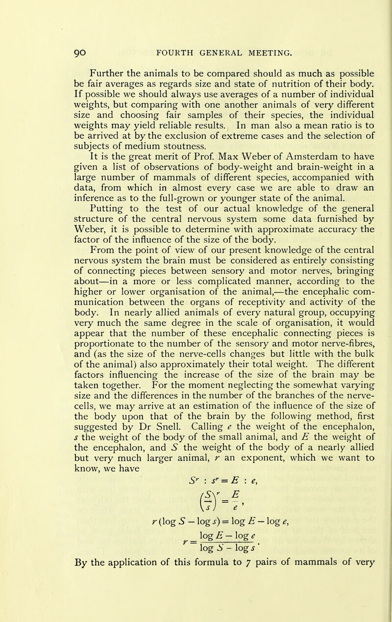 Further the animals to be compared should as much as possible be fair averages as regards size and state of nutrition of their body. If possible we should always use averages of a number of individual weights, but comparing with one another animals of very different size and choosing fair samples of their species, the individual weights may yield reliable results. In man also a mean ratio is to be arrived at by the exclusion of extreme cases and the selection of subjects of medium stoutness. It is the great merit of Prof Max Weber of Amsterdam to have given a list of observations of body-weight and brain-weight in a large number of mammals of different species, accompanied with data, from which in almost every case we are able to draw an inference as to the full-grown or younger state of the animal. Putting to the test of our actual knowledge of the general structure of the central nervous system some data furnished by Weber, it is possible to determine with approximate accuracy the factor of the influence of the size of the body. From the point of view of our present knowledge of the central nervous system the brain must be considered as entirely consisting of connecting pieces between sensory and motor nerves, bringing about—in a more or less complicated manner, according to the higher or lower organisation of the animal,—the encephalic com- munication between the organs of receptivity and activity of the body. In nearly allied animals of every natural group, occupying very much the same degree in the scale of organisation, it would appear that the number of these encephalic connecting pieces is proportionate to the number of the sensory and motor nerve-fibres, and (as the size of the nerve-cells changes but little with the bulk of the animal) also approximately their total weight. The different factors influencing the increase of the size of the brain may be taken together. For the moment neglecting the somewhat varying size and the differences in the number of the branches of the nerve- cells, we may arrive at an estimation of the influence of the size of the body upon that of the brain by the following method, first suggested by Dr Snell. Calling e the weight of the encephalon, s the weight of the body of the small animal, and E the weight of the encephalon, and S the weight of the body of a nearly allied but very much larger animal, r an exponent, which we want to know, we have : s''= E \ e, r (log 5 — logs) = log E — log e, log E — log e log .S - log s By the application of this formula to 7 pairs of mammals of very