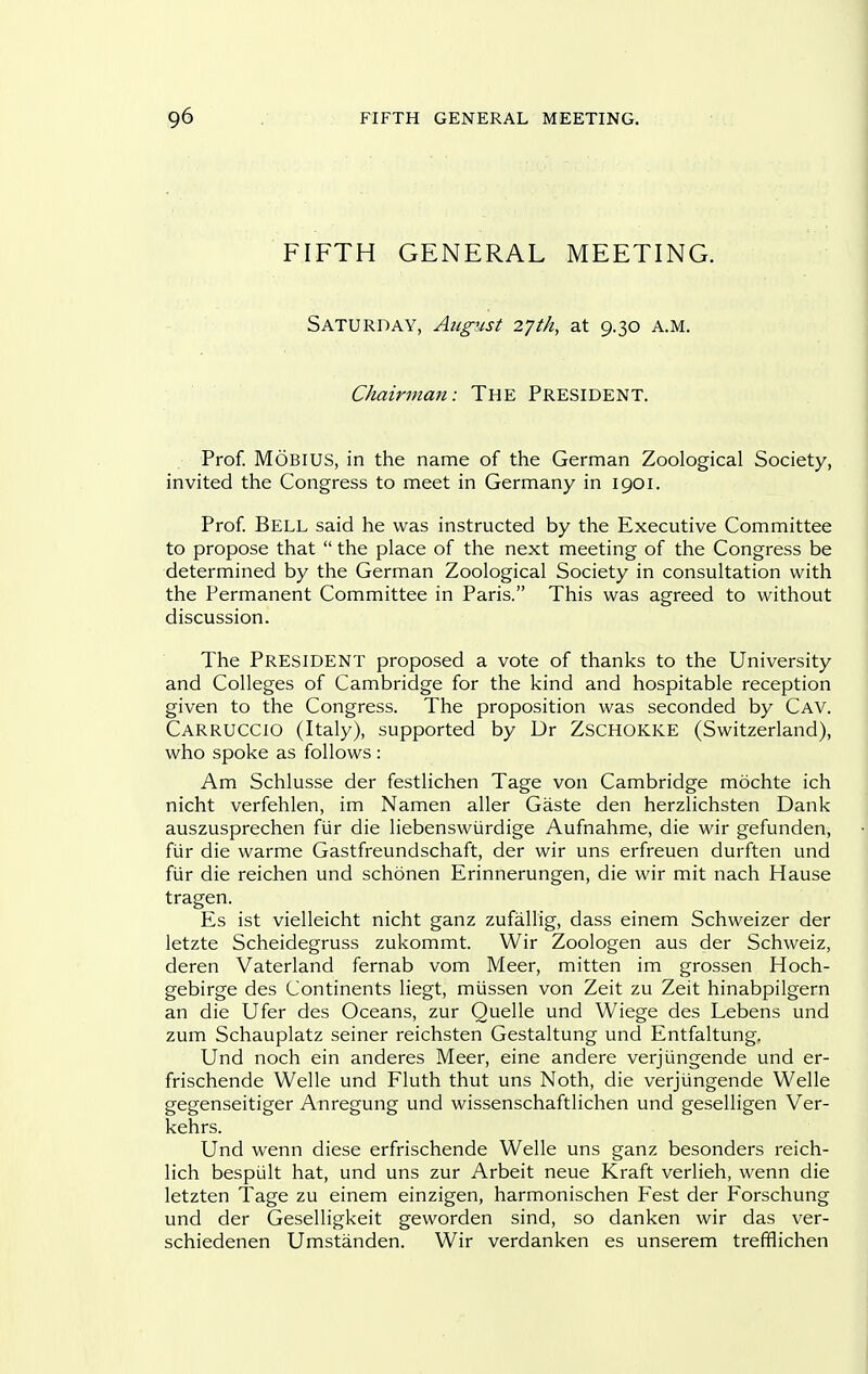 FIFTH GENERAL MEETING. Saturday, August 27th, at 9.30 a.m. Chairman: THE President. Prof. MOBIUS, in the name of the German Zoological Society, invited the Congress to meet in Germany in 1901. Prof Bell said he was instructed by the Executive Committee to propose that  the place of the next meeting of the Congress be determined by the German Zoological Society in consultation with the Permanent Committee in Paris. This was agreed to without discussion. The President proposed a vote of thanks to the University and Colleges of Cambridge for the kind and hospitable reception given to the Congress. The proposition was seconded by Cav. Carruccio (Italy), supported by Dr ZSCHOKKE (Switzerland), who spoke as follows : Am Schlusse der festlichen Tage von Cambridge mochte ich nicht verfehlen, im Namen aller Gaste den herzlichsten Dank auszusprechen fur die liebenswiirdige Aufnahme, die wir gefunden, fiir die warme Gastfreundschaft, der wir uns erfreuen durften und fiir die reichen und schonen Erinnerungen, die wir mit nach Hause tragen. Es ist vielleicht nicht ganz zufallig, dass einem Schweizer der letzte Scheidegruss zukommt. Wir Zoologen aus der Schweiz, deren Vaterland fernab vom Meer, mitten im grossen Hoch- gebirge des Continents liegt, miissen von Zeit zu Zeit hinabpilgern an die Ufer des Oceans, zur Quelle und Wiege des Lebens und zum Schauplatz seiner reichsten Gestaltung und Entfaltung. Und noch ein anderes Meer, eine andere verjungende und er- frischende Welle und Fluth thut uns Noth, die verjungende Welle gegenseitiger Anregung und wissenschaftlichen und geselligen Ver- kehrs. Und wenn diese erfrischende Welle uns ganz besonders reich- lich bespult hat, und uns zur Arbeit neue Kraft verlieh, wenn die letzten Tage zu einem einzigen, harmonischen Fest der Forschung und der Geselligkeit geworden sind, so danken wir das ver- schiedenen Umstanden. Wir verdanken es unserem trefflichen