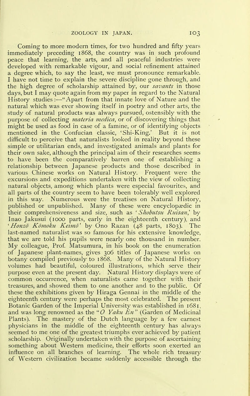 Coming to more modern times, for two hundred and fifty years immediately preceding 1868, the country was in such profound peace that learning, the arts, and all peaceful industries were developed with remarkable vigour, and social refinement attained a degree which, to say the least, we must pronounce remarkable. I have not time to explain the severe discipline gone through, and the high degree of scholarship attained by, our savants in those days, but I may quote again from my paper in regard to the Natural History studies :—Apart from that innate love of Nature and the natural which was ever showing itself in poetry and other arts, the study of natural products was always pursued, ostensibly with the purpose of collecting materia inedica, or of discovering things that might be used as food in case of a famine, or of identifying objects mentioned in the Confucian classic, 'Shi-King.' But it is not difficult to perceive that naturalists looked in reality beyond these simple or utilitarian ends, and investigated animals and plants for their own sake, although the principal aim of their researches seems to have been the comparatively barren one of establishing a relationship between Japanese products and those described in various Chinese works on Natural History. Frequent were the excursions and expeditions undertaken with the view of collecting natural objects, among which plants were especial favourites, and all parts of the country seem to have been tolerably well explored in this way. Numerous were the treatises on Natural History, published or unpublished. Many of these were encyclopaedic in their comprehensiveness and size, such as ' Shobutsu Rinsa7i,' by Inao Jakusui (1000 parts, early in the eighteenth century), and ' Honzo Koviokit Keiiiid' by Ono Razan (48 parts, 1803). The last-named naturalist was so famous for his extensive knowledge, that we are told his pupils were nearly one thousand in number. My colleague, Prof. Matsumura, in his book on the enumeration of Japanese plant-names, gives 306 titles of Japanese works on botany compiled previously to 1868. Many of the Natural History volumes had beautiful, coloured illustrations, which serve their purpose even at the present day. Natural History displays were of common occurrence, when naturalists came together with their treasures, and showed them to one another and to the public. Of these the exhibitions given by Hiraga Gennai in the middle of the eighteenth century were perhaps the most celebrated. The present Botanic Garden of the Imperial University was established in 1681, and was long renowned as the  O Yaku En  (Garden of Medicinal Plants). The mastery of the Dutch language by a few earnest physicians in the middle of the eighteenth century has always seemed to me one of the greatest triumphs ever achieved by patient scholarship. Originally undertaken with the purpose of ascertaining something about Western medicine, their efforts soon exerted an influence on all branches of learning. The whole rich treasur}- of Western civilization became suddenly accessible through the