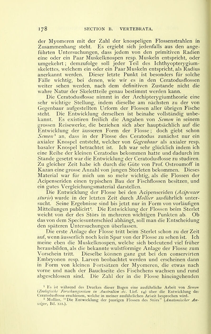 der Myomeren mit der Zahl der knospeligen Flossenstrahlen in Zusammenhang steht. Es ergiebt sich jedenfalls aus den ange- fuhrten Untersuchungen, dass jedem von den primitiven Radien eine oder ein Paar Muskelknospen resp. Muskeln entspricht, oder umgekehrt ; demzufolge soil jeder Teil des Ichthyopterygium- skelettes, welchem ein oder ein Paar Muskeln entspricht, als Radius anerkannt warden. Dieser letzte Punkt ist besonders fiir solche Falle wichtig, bei denen, wie wir es in den Ceratodusflossen vveiter sehen werden, nach dem definitiven Zustande nicht die wahre Natur der Skelettteile genau bestimmt werden kann. Die Ceratodusflosse nimmt in der Archipterygiumtheorie eine sehr wichtige Stellung, indem dieselbe am nachsten zu der von Gegenbaur aufgestellten Urform der Flossen aller iibrigen Fische steht. Die Entwicklung derselben ist beinahe vollstandig unbe- kannt. Es existiren freilich die Angaben von Semon in seinem grossen Reisewerke, die beziehen sich aber hauptsachlich auf die Entwicklung der ausseren Form der Flosse ; doch giebt schon Sanou * an, dass in der Flosse des Ceratodus zunachst nur ein axialer Knospel entsteht, welcher von Gegenbaur als axialer resp. basaler Knospel betrachtet ist. Ich war sehr gliicklich indem ich eine Reihe der kleinen Ceratodus bekommen hatte und dadurch im Stande gesetzt war die Entwicklung der Ceratodusflosse zu studiren. Zu gleicher Zeit habe ich durch die Giite von Prof. Ostroumoff in Kazan eine grosse Anzahl von jungen Sterleten bekommen. Dieses Material war fiir mich um so mehr wichtig, als die Flossen der Acipenseriden einen typischen Bau der Fischflossen besitzen, und ein gutes Vergleichungsmaterial darstellen. Die Entwicklung der Flosse bei den Acipenseriden {Acipenser sturid) wurde in der letzten Zeit durch Mollier ausfiihrlich unter- sucht. Seine Ergebnisse sind bis jetzt nur in Form von vorlaufigen Mitteilungen publicirt^ Die Entwicklung der Flossen beim Sterlet weicht von der des Stors in mehreren wichtigen Punkten ab. Ob das von dem Speciesunterschied abhangt, soil man die Entscheidung den spateren Untersuchungen iiberlassen. Die erste Anlage der Flosse tritt beim Sterlet schon zu der Zeit auf, wenn ausserlich noch kein Spur von der Flosse zu sehen ist. Ich meine eben die Muskelknospen, welche sich bedeutend viel frijher herausbilden, als die bekannte wulstformige Anlage der Flosse zum Vorschein tritt. Dieselbe konnen ganz gut bei den conservirten Embryonen resp. Larven beobachtet werden und erscheinen dann in Form von kleinen Fbrtsatzen der Myomeren, die etwas nach vorne und nach der Bauchseite des Fischchens wachsen und rund abgeschlossen sind. Die Zahl der in die P'losse hineingehenden ^ Es ist wahrend des Druckes dieser Bogen eine ausRihrliche Arbeit von Semon (Zoologische Forschzingsreisen hi Australien etc. Lief. 14) Uber die Entwicklung der Ceratodusflosse erschienen, welche in meiner ausflihrlichen Arbeit besprochen wird. ■■^ Mollier, Die Entwicklung der paarigen Flossen des Stors {Ana/oiiiischer An- zeiger, Bd. xir.).