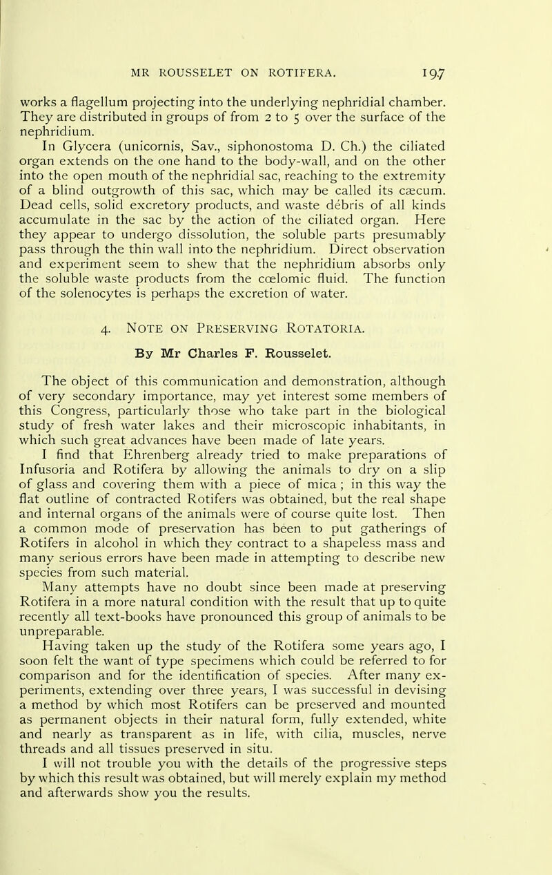 works a flagellum projecting into the underlying nephridial chamber. They are distributed in groups of from 2 to 5 over the surface of the nephridium. In Glycera (unicornis, Sav., siphonostoma D. Ch.) the ciliated organ extends on the one hand to the body-wall, and on the other into the open mouth of the nephridial sac, reaching to the extremity of a blind outgrowth of this sac, which may be called its caecum. Dead cells, solid excretory products, and waste debris of all kinds accumulate in the sac by the action of the ciliated organ. Here they appear to undergo dissolution, the soluble parts presumably pass through the thin wall into the nephridium. Direct observation ' and experiment seem to shew that the nephridium absorbs only the soluble waste products from the ccelomic fluid. The function of the solenocytes is perhaps the excretion of water. 4. Note on Preserving Rotatoria. By Mr Charles F. Rousselet. The object of this communication and demonstration, although of very secondary importance, may yet interest some members of this Congress, particularly those who take part in the biological study of fresh water lakes and their microscopic inhabitants, in which such great advances have been made of late years. I find that Ehrenberg already tried to make preparations of Infusoria and Rotifera by allowing the animals to dry on a slip of glass and covering them with a piece of mica ; in this way the flat outline of contracted Rotifers was obtained, but the real shape and internal organs of the animals were of course quite lost. Then a common mode of preservation has been to put gatherings of Rotifers in alcohol in which they contract to a shapeless mass and many serious errors have been made in attempting to describe new species from such material. Many attempts have no doubt since been made at preserving Rotifera in a more natural condition with the result that up to quite recently all text-books have pronounced this group of animals to be unpreparable. Having taken up the study of the Rotifera some years ago, I soon felt the want of type specimens which could be referred to for comparison and for the identification of species. After many ex- periments, extending over three years, I was successful in devising a method by which most Rotifers can be preserved and mounted as permanent objects in their natural form, fully extended, white and nearly as transparent as in life, with cilia, muscles, nerve threads and all tissues preserved in situ. I will not trouble you with the details of the progressive steps by which this result was obtained, but will merely explain my method and afterwards show you the results.