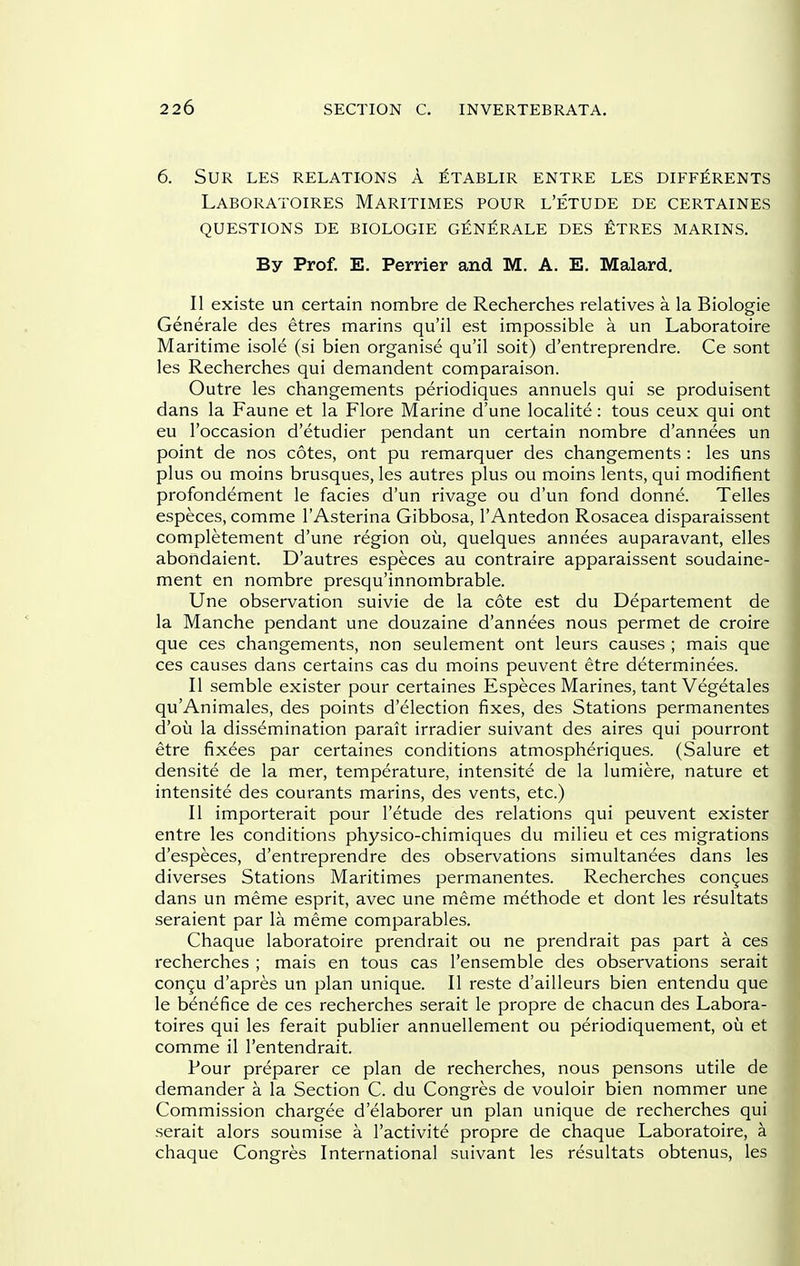 6. sur les relations a ^tablir entre les diff^rents Laboratoires Maritimes pour l'etude de certaines questions de biologie g^n^rale des eltres marins. By Prof. E. Perrier and M. A. E. Malard, II existe un certain nombre de Recherches relatives a la Biologic Generale des etres marins qu'il est impossible a un Laboratoire Maritime isole (si bien organise qu'il soit) d'entreprendre. Ce sont les Recherches qui demandent comparaison. Outre les changements periodiques annuels qui se produisent dans la Faune et la Flore Marine d'une localite: tous ceux qui ont eu I'occasion d'etudier pendant un certain nombre d'annees un point de nos cotes, ont pu remarquer des changements : les uns plus ou moins brusques, les autres plus ou moins lents, qui modifient profondement le facies d'un rivage ou d'un fond donne. Telles especes, comme I'Asterina Gibbosa, I'Antedon Rosacea disparaissent completement d'une region ou, quelques annees auparavant, elles abondaient. D'autres especes au contraire apparaissent soudaine- ment en nombre presqu'innombrable. Une observation suivie de la cote est du Departement de la Manche pendant une douzaine d'annees nous permet de croire que ces changements, non seulement ont leurs causes ; mais que ces causes dans certains cas du moins peuvent etre determinees. II semble exister pour certaines Especes Marines, tant Vegetales qu'Animales, des points d'election fixes, des Stations permanentes d'ou la dissemination parait irradier suivant des aires qui pourront etre fixees par certaines conditions atmospheriques. (Salure et densite de la mer, temperature, intensite de la lumiere, nature et intensite des courants marins, des vents, etc.) II importerait pour l'etude des relations qui peuvent exister entre les conditions physico-chimiques du milieu et ces migrations d'especes, d'entreprendre des observations simultanees dans les diverses Stations Maritimes permanentes. Recherches congues dans un meme esprit, avec une meme methode et dont les resultats seraient par la meme comparables. Chaque laboratoire prendrait ou ne prendrait pas part a ces recherches ; mais en tous cas I'ensemble des observations serait congu d'apres un plan unique. II reste d'ailleurs bien entendu que le benefice de ces recherches serait le propre de chacun des Labora- toires qui les ferait publier annuellement ou periodiquement, ou et comme il I'entendrait. Pour preparer ce plan de recherches, nous pensons utile de demander a la Section C. du Congres de vouloir bien nommer une Commission chargee d'elaborer un plan unique de recherches qui serait alors soumise a I'activite propre de chaque Laboratoire, a chaque Congres International suivant les resultats obtenus, les