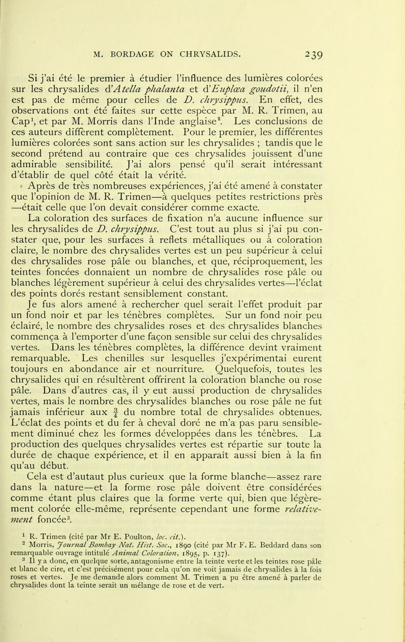 Si j'ai ete le premier a etudier I'influence des lumieres colorces sur les chrysalides d'Atella phalanta et ^Eiiploea goudotii, il n'en est pas de meme pour celles de D. chrysippiis. En effet, des observations ont ete faites sur cette espece par M. R. Trimen, au Cap\ et par M. Morris dans I'lnde anglaisel Les conclusions de ces auteurs different completement. Pour le premier, les differentes lumieres colorees sont sans action sur les chrysalides ; tandis que le second pretend au contraire que ces chrysalides jouissent d'une admirable sensibilite. J'ai alors pense qu'il serait interessant d'etablir de quel cote etait la verite. Apres de tres nombreuses experiences, j'ai ete amene a constater que I'opinion de M. R. Trimen—a quelques petites restrictions pres —etait celle que Ton devait considerer comme exacte. La coloration des surfaces de fixation n'a aucune influence sur les chrysalides de D. chrysippiis. C'est tout au plus si j'ai pu con- stater que, pour les surfaces a reflets metalliques ou a coloration claire, le nombre des chrysalides vertes est un peu superieur a celui des chrysalides rose pale ou blanches, et que, reciproquement, les teintes foncees donnaient un nombre de chrysalides rose pale ou blanches legerement superieur a celui des chrysalides vertes—I'eclat des points dores restant sensiblement constant. Je fus alors amene a rechercher quel serait I'effet produit par un fond noir et par les tenebres completes. Sur un fond noir peu eclaire, le nombre des chrysalides roses et des chrysalides blanches commenca a I'emporter d'une facon sensible sur celui des chrysalides vertes. Dans les tenebres completes, la difference devint vraiment remarquable. Les chenilles sur lesquelles j'experimentai eurent toujours en abondance air et nourriture. Quelquefois, toutes les chrysalides qui en resulterent offrirent la coloration blanche ou rose pale. Dans d'autres cas, il y eut aussi production de chrysalides vertes, mais le nombre des chrysalides blanches ou rose pale ne fut jamais inferieur aux f du nombre total de chrysalides obtenues. L'eclat des points et du fer a cheval dore ne m'a pas paru sensible- ment diminue chez les formes developpees dans les tenebres. La production des quelques chrysalides vertes est repartie sur toute la duree de chaque experience, et il en apparait aussi bien a la fin qu'au debut. Cela est d'autaut plus curieux que la forme blanche—assez rare dans la nature—et la forme rose pale doivent etre considerees comme etant plus claires que la forme verte qui, bien que legere- ment coloree elle-meme, represente cependant une forme relative- ment foncee^ ' R. Trimen (cite par Mr E. Poulton, loc. fit.).  Morris, Jotinial Bombay Nat. Hist. Soc, 1890 (cite par Mr F. E. Beddard dans son remarquable ouvrage intitule Animal Coloi-alioii, 1895, p. 137). II ya done, en quelque sorte, antagonisme entre la teinte verte et les teintes rose pale et blanc de cire, et c'est precisement pour cela qu'on ne voit jamais de chrysalides a la fois roses et vertes. Je me demande alors comment M. Trimen a pu etre amene a parler de chrysalides dont la teinte serait un melange de rose et de vert.