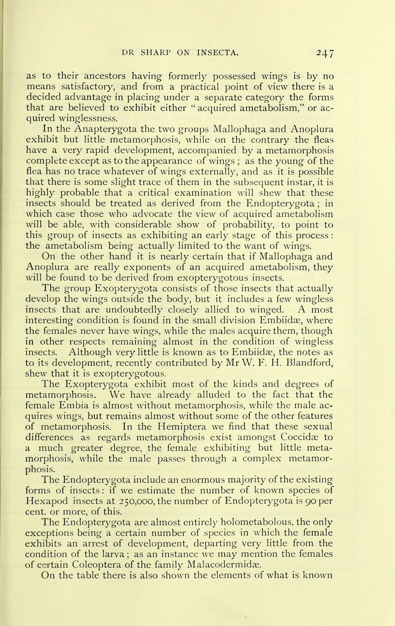 as to their ancestors having formerly possessed wings is by no means satisfactory, and from a practical point of view there is a decided advantage in placing under a separate category the forms that are believed to exhibit either  acquired ametabolism, or ac- quired winglessness. In the Anapterygota the two groups Mallophaga and Anoplura exhibit but little metamorphosis, while on the contrary the fleas have a very rapid development, accompanied by a metamorphosis complete except as to the appearance of wings ; as the young of the flea has no trace whatever of wings externally, and as it is possible that there is some slight trace of them in the subsequent instar, it is highly probable that a critical examination will shew that these insects should be treated as derived from the Endopterygota ; in which case those who advocate the view of acquired ametabolism will be able, with considerable show of probability, to point to this group of insects as exhibiting an early stage of this process : the ametabolism being actually limited to the want of wings. On the other hand it is nearly certain that if Mallophaga and Anoplura are really exponents of an acquired ametabolism, they will be found to be derived from exopterygotous insects. The group Exopterygota consists of those insects that actually develop the wings outside the body, but it includes a few wingless insects that are undoubtedly closely allied to winged. A most interesting condition is found in the small division Embiidae, where the females never have wings, while the males acquire them, though in other respects remaining almost in the condition of wingless insects. Although very little is known as to Embiidae, the notes as to its development, recently contributed by Mr W. F. H. Blandford, shew that it is exopterygotous. The Exopterygota exhibit most of the kinds and degrees of metamorphosis. We have already alluded to the fact that the female Embia is almost without metamorphosis, while the male ac- quires wings, but remains almost without some of the other features of metamorphosis. In the Hemiptera we find that these sexual differences as regards metamorphosis exist amongst Coccidae to a much greater degree, the female exhibiting but little meta- morphosis, while the male passes through a complex metamor- phosis. The Endopterygota include an enormous majority of the existing forms of insects: if we estimate the number of known species of Hexapod insects at 250,000, the number of Endopterygota is 90 per cent, or more, of this. The Endopterygota are almost entirely holometabolous, the only exceptions being a certain number of species in which the female exhibits an arrest of development, departing very little from the condition of the larva; as an instance we may mention the females of certain Coleoptera of the family Malacodermidae. On the table there is also shown the elements of what is known