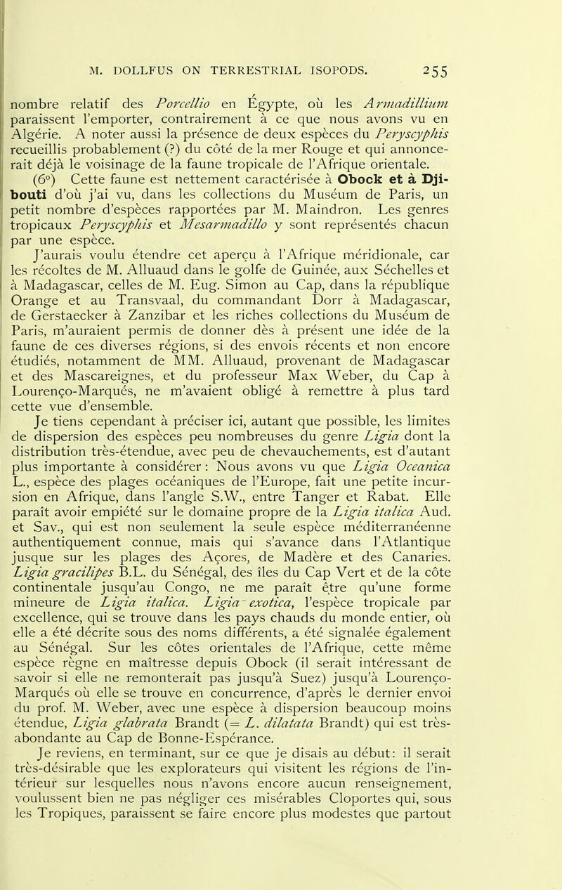 nombre relatif des Porcellio en Egypte, ou les Arviadillumi paraissent I'emporter, contrairement a ce que nous avons vu en Algerie. A noter aussi la presence de deux especes du Peryscyphis recueillis probablement (?) du cote de la mer Rouge et qui annonce- rait deja le voisinage de la faune tropicale de I'Afrique orientale. (6°) Cette faune est nettement caracterisee a Obock et a Dji- bouti d'ou j'ai vu, dans les collections du Museum de Paris, un petit nombre d'especes rapportees par M. Maindron. Les genres tropicaux PeryscypJiis et Mesarniadillo y sont represent^s chacun par une espece. J'aurais voulu etendre cet apercu a I'Afrique meridionale, car les recoltes de M. AUuaud dans le golfe de Guinee, aux Sechelles et a Madagascar, celles de M. Eug. Simon au Cap, dans la republique Orange et au Transvaal, du commandant Dorr a Madagascar, de Gerstaecker a Zanzibar et les riches collections du Museum de Paris, m'auraient permis de donner des a present une idee de la faune de ces diverses regions, si des envois recents et non encore etudies, notamment de MM. Alluaud, provenant de Madagascar et des Mascareignes, et du professeur Max Weber, du Cap a Lourenco-Marques, ne m'avaient oblige a remettre a plus tard cette vue d'ensemble. Je tiens cependant a preciser ici, autant que possible, les limites de dispersion des especes peu nombreuses du genre Ligia dont la distribution tres-etendue, avec peu de chevauchements, est d'autant plus importante a considerer: Nous avons vu que Ligia Occanica L., espece des plages oceaniques de I'Europe, fait une petite incur- sion en Afrique, dans Tangle S.W., entre Tanger et Rabat. Elle parait avoir empiete sur le domaine propre de la Ligia italica Aud. et Sav., qui est non seulement la seule espece mediterraneenne authentiquement connue, mais qui s'avance dans I'Atlantique jusque sur les plages des Azores, de Madere et des Canaries. Ligia gracilipes B.L. du Senegal, des iles du Cap Vert et de la cote continentale jusqu'au Congo, ne me parait etre qu'une forme mineure de Ligia italica. Ligia ' exotica, I'espece tropicale par excellence, qui se trouve dans les pays chauds du monde entier, ou elle a ete decrite sous des noms differents, a ete signalee egalement au Senegal. Sur les cotes orientales de I'Afrique, cette meme espece regne en maitresse depuis Obock (il serait interessant de savoir si elle ne remonterait pas jusqu'a Suez) jusqu'a Lourenco- Marques ou elle se trouve en concurrence, d'apres le dernier envoi du prof M. Weber, avec une espece a dispersion beaucoup moins etendue, Ligia glabrata Brandt (= L. dilatata Brandt) qui est tres- abondante au Cap de Bonne-Esperance. Je reviens, en terminant, sur ce que je disais au debut: il serait tres-desirable que les explorateurs qui visitent les regions de I'in- terieur sur lesquelles nous n'avons encore aucun renseignement, voulussent bien ne pas negliger ces miserables Cloportes qui, sous les Tropiques, paraissent se faire encore plus modestes que partout