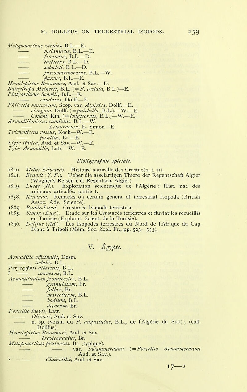 Mctoponorthus viruiis, B.L.—E. jnelanarus, B.L.—E. frontostis, B.L.—D. lacteoliis, B.L.—D. sabuleti, B.L.—D. fuscoinarmoratus, B.L.—W. parens^ B.L.—E. Hemilepisttts Reatunuri, Aud. et Sav.—U. Bathyiropa Meiiierti, B.L. { = B. costata, B.L.)—E. Platyarthrus Schdbli, B.L.—E. caiidatiis, DoUf.—E. Philoscia miiscorttm, Scop. var. Algirica, Dollf.—E. elongata, Dollf. {=pitlchella, B.L.).—W.—E. Coiichi, Kin. { = longicornis^ B.L.)—W.—E. Arinadilloniscus candidiis, B.L.—W. Letoiiriieuxi, E. Simon—E. Trichonisciis roseus, Koch—W.—E. pusillns, Br.—E. Ligia italica, And. et Sav.—W.—E. Tylos Armadillo, Latr.—W.—E. Bibliographie speciale. 1840. Milne-Edwards. Histoire naturelle des Crustaces, t. in. 1841. Brandt [ J. F.). Ueber die asselartigen Thiere der Regentschaft Algier (Wagner's Reisen i. d. Regentsch. Algier). 1849. Liccas (//.). Exploration scientifique de I'Algdrie : Hist. nat. des animaux articules, partie i. 1858. Kinaliaii. Remarks on certain genera of terrestrial Isopoda (British Assoc. Adv. Science). 1885. Biidde-Luiid. Crustacea Isopoda terrestria. 1885. Simon {Eng.). Etude sur les Crustacds terrestres et fluviatiles recueillis en Tunisie (Explorat. Scient. de la Tunisie). 1896. Dollfiis {Ad.). Les Isopodes terrestres du Nord de I'Afrique du Cap Blanc a Tripoli (Mdm. Soc. Zool. Fr., pp. 523—553). V. Egypte. Armadillo officinalis, Desm. sodalis, B.L. . Peryscyphis albescens, B.L. ? convexiis, B.L. Armadillidiiimfrontirostre, B.L. granulatum, Br. fallax, Br. viareoiicicm, B.L. badinm, B.L. decorum, Br. Porcellio laevis, Latr. Olivieri, Aud. et Sav. n. sp. (voisin du P. angnsinlus, B.L., de I'Alg^rie du Sud) ; (coll. DoUfus). Hcmilepistus Reanmicri, Aud. et Sav. brevicaudatus, Br. Metopouorthiis pr^linos^ls, Br. (typique). var. Swamuierdami { = Porcellio Swammerdavii Aud. et Sav.). ? Clairvillei, Aud. et Sav.