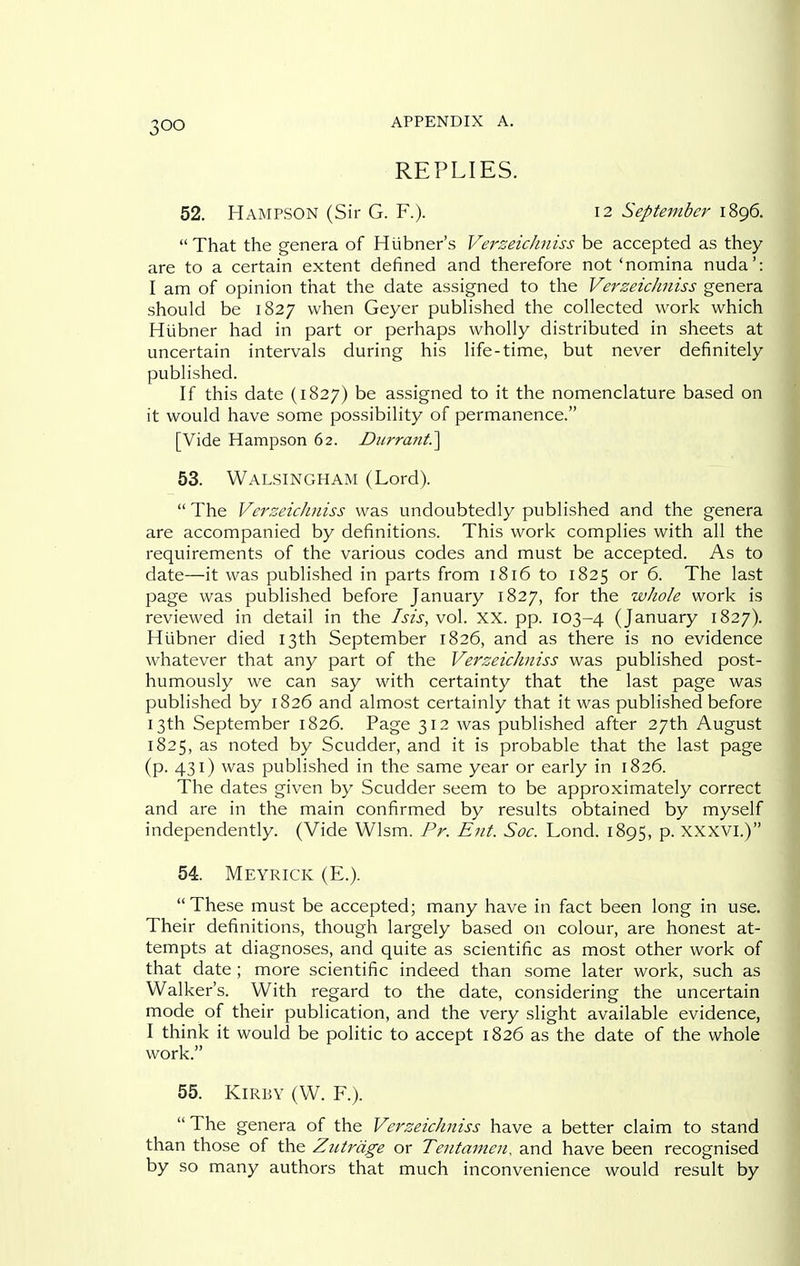 REPLIES. 52. Hampson (Sir G. F.). 12 September 1896.  That the genera of Hubner's VerseicJiniss be accepted as they are to a certain extent defined and therefore not 'nomina nuda': I am of opinion that the date assigned to the VerzeicJiniss genera should be 1827 when Geyer pubHshed the collected work which Hiibner had in part or perhaps wholly distributed in sheets at uncertain intervals during his life-time, but never definitely published. If this date (1827) be assigned to it the nomenclature based on it would have some possibility of permanence. [Vide Hampson 62. D2irrant?\ 53. Walsingham (Lord).  The VerzeicJiniss was undoubtedly published and the genera are accompanied by definitions. This work complies with all the requirements of the various codes and must be accepted. As to date—it was published in parts from 1816 to 1825 or 6. The last page was published before January 1827, for the whole work is reviewed in detail in the Isis, vol. XX. pp. 103-4 (January 1827). Hiibner died 13th September 1826, and as there is no evidence whatever that any part of the VerzeicJiniss was published post- humously we can say with certainty that the last page was published by 1826 and almost certainly that it was published before 13th September 1826. Page 312 was published after 27th August 1825, as noted by Scudder, and it is probable that the last page (p. 431) was published in the same year or early in 1826. The dates given by Scudder seem to be approximately correct and are in the main confirmed by results obtained by myself independently. (Vide Wlsm. Pr. Ent. Soc. Lond. 1895, p. xxxvi.) 54. Meyrick (E.). These must be accepted; many have in fact been long in use. Their definitions, though largely based on colour, are honest at- tempts at diagnoses, and quite as scientific as most other work of that date; more scientific indeed than some later work, such as Walker's. With regard to the date, considering the uncertain mode of their publication, and the very slight available evidence, I think it would be politic to accept 1826 as the date of the whole work. 55. KiRBY (W. F.).  The genera of the VerzeicJiniss have a better claim to stand than those of the Ziitrdge or Tentamen, and have been recognised by so many authors that much inconvenience would result by