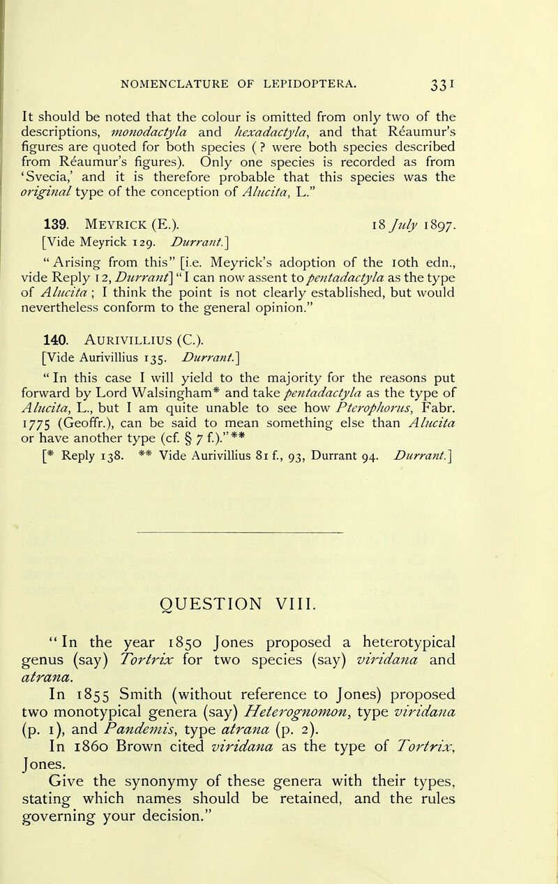 It should be noted that the colour is omitted from only two of the descriptions, monodactyla and hexadactyla, and that Reaumur's figures are quoted for both species ( ? were both species described from Reaumur's figures). Only one species is recorded as from 'Svecia,' and it is therefore probable that this species was the original type of the conception of Alucita, L. 139. Meyrick(E.). 181897. [Vide Meyrick 129. Durrani?^ Arising from this [i.e. Meyrick's adoption of the loth edn., vide Reply 12, Durrant]  I can now assent topentadactyla as the type of Alucita ; I think the point is not clearly established, but would nevertheless conform to the general opinion. 140. AURIVILLIUS (C). [Vide Aurivillius 135. Durrant.^  In this case I will yield to the majority for the reasons put forward by Lord Walsingham* and take pentadactyla as the type of Alncita, L., but I am quite unable to see how Ptcrophorus, Fabr. 1775 (Geoffr.), can be said to mean something else than Alucita or have another type (cf § 7 f).** [* Reply 138. ** Vide Aurivillius 81 f., 93, Durrant 94. Durrani.^ QUESTION VIII. In the year 1850 Jones proposed a heterotypical genus (say) Torlrix for two species (say) viridana and atrana. In 1855 Smith (without reference to Jones) proposed two monotypical genera (say) Heterognomon, type viridana (p. i), and Pandemis, type atrana (p. 2). In i860 Brown cited viridana as the type of Torlrix, Jones. Give the synonymy of these genera with their types, stating which names should be retained, and the rules governing your decision,